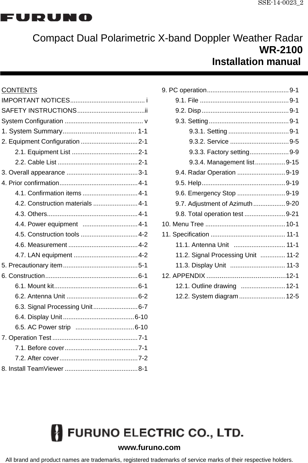 SSE-14-0023_2    Compact Dual Polarimetric X-band Doppler Weather Radar                               WR-2100 Installation manual   CONTENTS IMPORTANT NOTICES .......................................... i SAFETY INSTRUCTIONS ......................................ii System Configuration ............................................ v 1. System Summary ....................................... 1-1 2. Equipment Configuration ................................ 2-1 2.1. Equipment List ..................................... 2-1 2.2. Cable List ............................................. 2-1 3. Overall appearance ........................................ 3-1 4. Prior confirmation ............................................ 4-1 4.1. Confirmation items ............................... 4-1 4.2. Construction materials ......................... 4-1 4.3. Others ................................................... 4-1 4.4. Power equipment   ............................... 4-1 4.5. Construction tools ................................ 4-2 4.6. Measurement ....................................... 4-2 4.7. LAN equipment .................................... 4-2 5. Precautionary item .......................................... 5-1 6. Construction .................................................... 6-1 6.1. Mount kit ............................................... 6-1 6.2. Antenna Unit ........................................ 6-2 6.3. Signal Processing Unit ......................... 6-7 6.4. Display Unit ........................................ 6-10 6.5. AC Power strip   ................................. 6-10 7. Operation Test ................................................ 7-1 7.1. Before cover ......................................... 7-1 7.2. After cover ............................................ 7-2 8. Install TeamViewer ......................................... 8-1  9. PC operation .............................................. 9-1 9.1. File .................................................. 9-1 9.2. Disp ................................................. 9-1 9.3. Setting ............................................. 9-1 9.3.1. Setting .................................. 9-1 9.3.2. Service ................................. 9-5 9.3.3. Factory setting ...................... 9-9 9.3.4. Management list ................. 9-15 9.4. Radar Operation ........................... 9-19 9.5. Help ............................................... 9-19 9.6. Emergency Stop ........................... 9-19 9.7. Adjustment of Azimuth .................. 9-20 9.8. Total operation test ....................... 9-21 10. Menu Tree ............................................. 10-1 11. Specification .......................................... 11-1 11.1. Antenna Unit   ............................. 11-1 11.2. Signal Processing Unit   .............. 11-2 11.3. Display Unit   ............................... 11-3 12. APPENDIX .......................................... 12-1 12.1. Outline drawing   ......................... 12-1 12.2. System diagram .......................... 12-5           www.furuno.com All brand and product names are trademarks, registered trademarks of service marks of their respective holders. 
