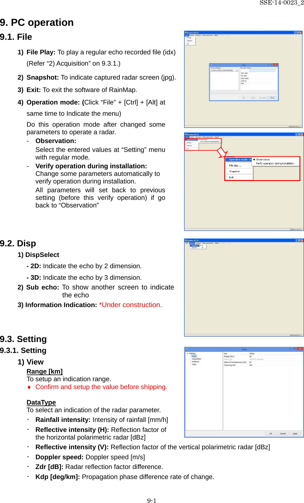 SSE-14-0023_2 9-1 9. PC operation 9.1. File 1) File Play: To play a regular echo recorded file (idx) (Refer “2) Acquisition” on 9.3.1.) 2) Snapshot: To indicate captured radar screen (jpg). 3) Exit: To exit the software of RainMap. 4) Operation mode: (Click “File” + [Ctrl] + [Alt] at same time to Indicate the menu) Do this operation mode after changed  some parameters to operate a radar. -  Observation:   Select the entered values at “Setting” menu with regular mode. -  Verify operation during installation: Change some parameters automatically to verify operation during installation. All parameters will  set  back  to previous setting (before this  verify operation) if go back to “Observation”   9.2. Disp 1) DispSelect - 2D: Indicate the echo by 2 dimension. - 3D: Indicate the echo by 3 dimension. 2) Sub echo: To show another screen to indicate the echo 3) Information Indication: *Under construction.   9.3. Setting 9.3.1. Setting 1) View Range [km] To setup an indication range.   ♦ Confirm and setup the value before shipping.   DataType To select an indication of the radar parameter. ・ Rainfall intensity: Intensity of rainfall [mm/h] ・ Reflective intensity (H): Reflection factor of the horizontal polarimetric radar [dBz] ・ Reflective intensity (V): Reflection factor of the vertical polarimetric radar [dBz] ・ Doppler speed: Doppler speed [m/s] ・ Zdr [dB]: Radar reflection factor difference. ・ Kdp [deg/km]: Propagation phase difference rate of change.    