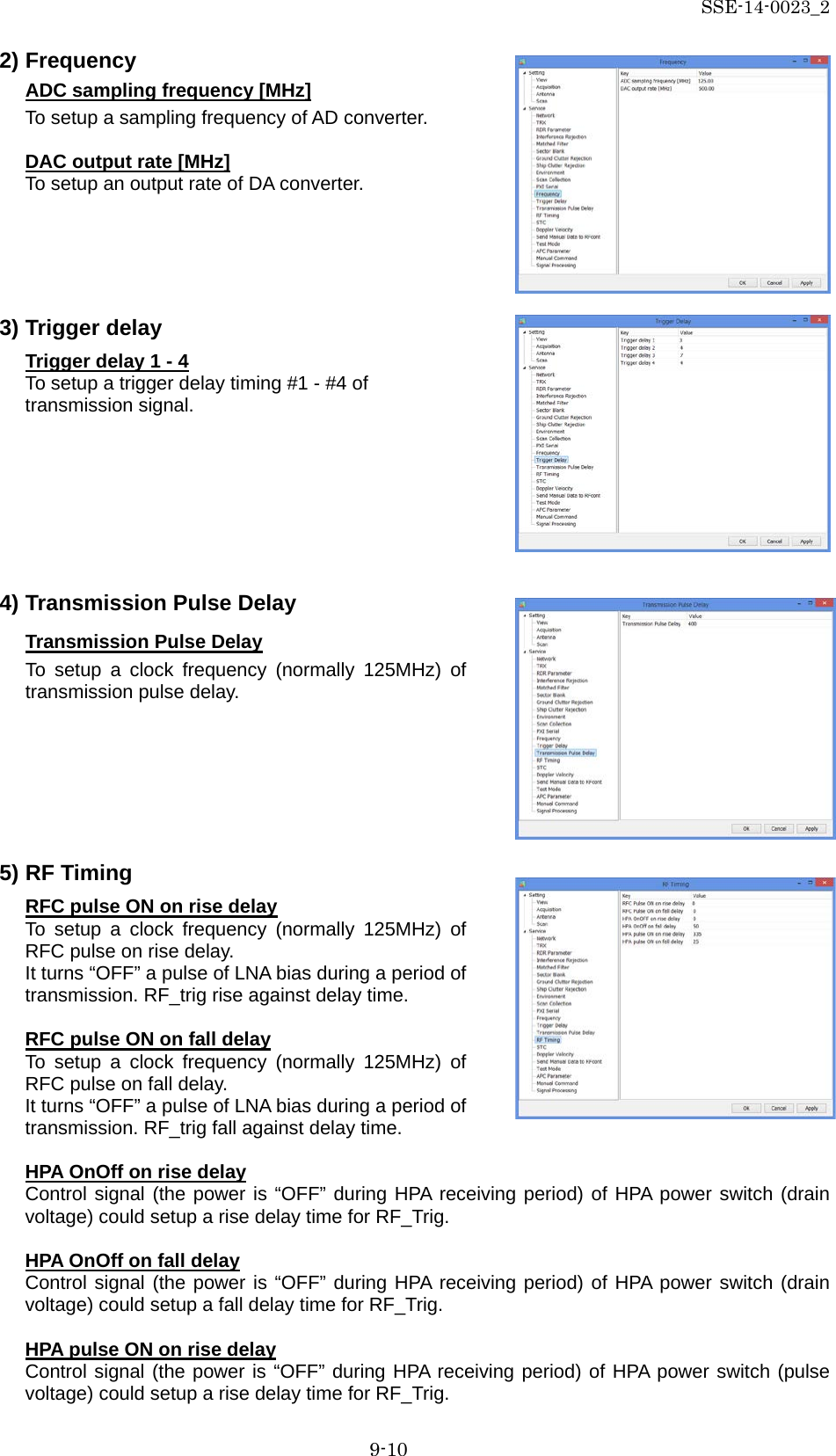 SSE-14-0023_2 9-10 2) Frequency ADC sampling frequency [MHz] To setup a sampling frequency of AD converter.  DAC output rate [MHz] To setup an output rate of DA converter.      3) Trigger delay Trigger delay 1 - 4 To setup a trigger delay timing #1 - #4 of transmission signal.        4) Transmission Pulse Delay Transmission Pulse Delay To setup a clock frequency (normally 125MHz) of transmission pulse delay.        5) RF Timing RFC pulse ON on rise delay To setup a clock frequency (normally 125MHz) of RFC pulse on rise delay.   It turns “OFF” a pulse of LNA bias during a period of transmission. RF_trig rise against delay time.  RFC pulse ON on fall delay To setup a clock frequency (normally 125MHz) of RFC pulse on fall delay.   It turns “OFF” a pulse of LNA bias during a period of transmission. RF_trig fall against delay time.  HPA OnOff on rise delay Control signal (the power is “OFF” during HPA receiving period) of HPA power switch (drain voltage) could setup a rise delay time for RF_Trig.  HPA OnOff on fall delay Control signal (the power is “OFF” during HPA receiving period) of HPA power switch (drain voltage) could setup a fall delay time for RF_Trig.  HPA pulse ON on rise delay Control signal (the power is “OFF” during HPA receiving period) of HPA power switch (pulse voltage) could setup a rise delay time for RF_Trig.   