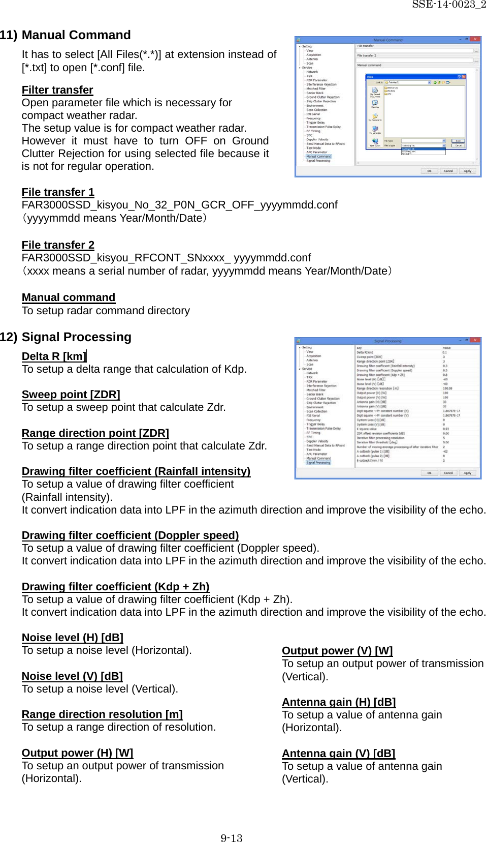 SSE-14-0023_2 9-13 11) Manual Command It has to select [All Files(*.*)] at extension instead of [*.txt] to open [*.conf] file. Filter transfer Open parameter file which is necessary for compact weather radar. The setup value is for compact weather radar. However it must have to turn OFF on Ground Clutter Rejection for using selected file because it is not for regular operation.  File transfer 1 FAR3000SSD_kisyou_No_32_P0N_GCR_OFF_yyyymmdd.conf （yyyymmdd means Year/Month/Date）  File transfer 2 FAR3000SSD_kisyou_RFCONT_SNxxxx_ yyyymmdd.conf （xxxx means a serial number of radar, yyyymmdd means Year/Month/Date）  Manual command To setup radar command directory  12) Signal Processing Delta R [km]  To setup a delta range that calculation of Kdp.  Sweep point [ZDR] To setup a sweep point that calculate Zdr.  Range direction point [ZDR] To setup a range direction point that calculate Zdr.  Drawing filter coefficient (Rainfall intensity) To setup a value of drawing filter coefficient (Rainfall intensity). It convert indication data into LPF in the azimuth direction and improve the visibility of the echo.  Drawing filter coefficient (Doppler speed) To setup a value of drawing filter coefficient (Doppler speed). It convert indication data into LPF in the azimuth direction and improve the visibility of the echo.  Drawing filter coefficient (Kdp + Zh) To setup a value of drawing filter coefficient (Kdp + Zh). It convert indication data into LPF in the azimuth direction and improve the visibility of the echo.  Noise level (H) [dB] To setup a noise level (Horizontal).  Noise level (V) [dB] To setup a noise level (Vertical).  Range direction resolution [m] To setup a range direction of resolution.  Output power (H) [W] To setup an output power of transmission (Horizontal).    Output power (V) [W] To setup an output power of transmission (Vertical).  Antenna gain (H) [dB] To setup a value of antenna gain (Horizontal).  Antenna gain (V) [dB] To setup a value of antenna gain (Vertical). 