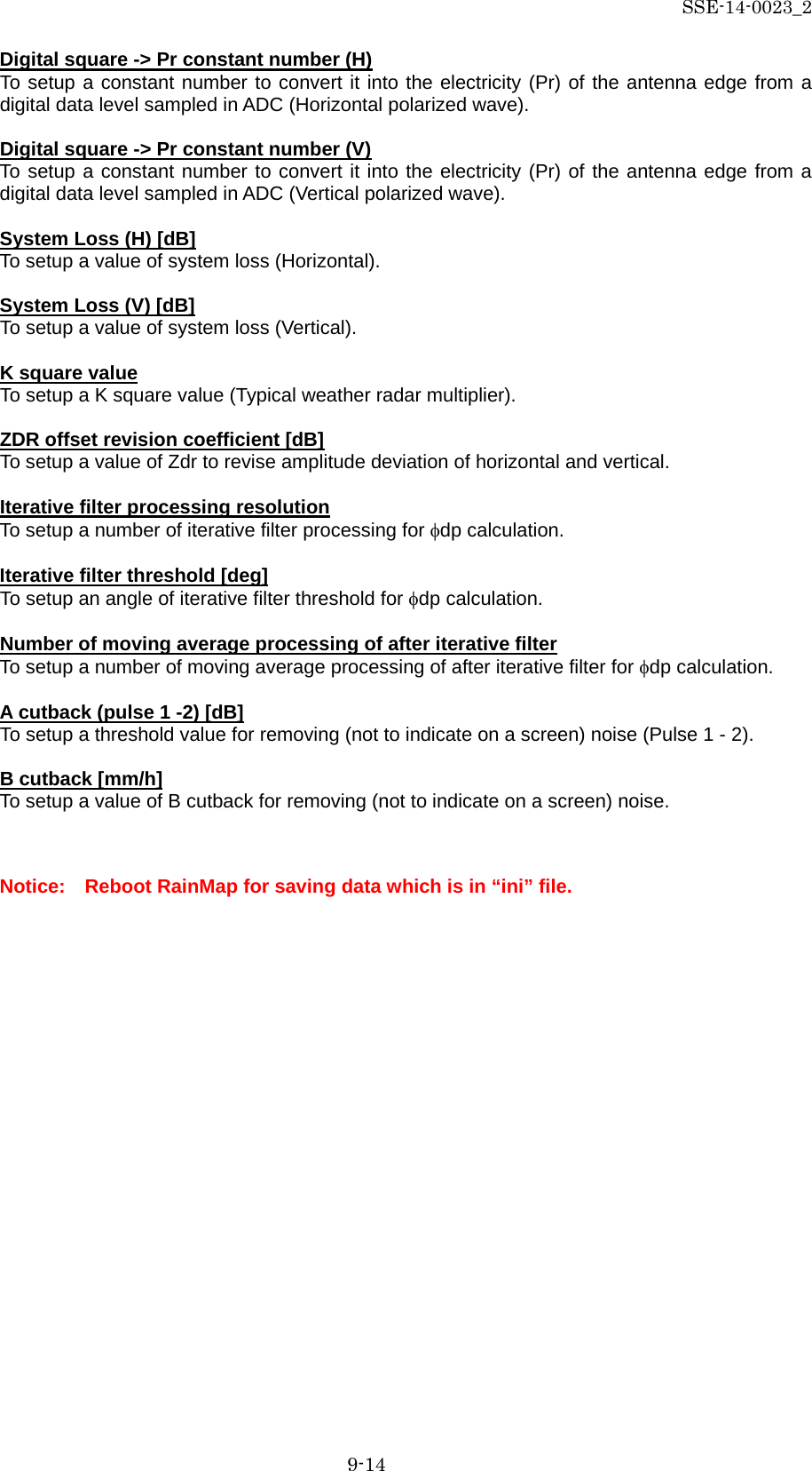 SSE-14-0023_2 9-14 Digital square -&gt; Pr constant number (H) To setup a constant number to convert it into the electricity (Pr) of the antenna edge from a digital data level sampled in ADC (Horizontal polarized wave).  Digital square -&gt; Pr constant number (V) To setup a constant number to convert it into the electricity (Pr) of the antenna edge from a digital data level sampled in ADC (Vertical polarized wave).  System Loss (H) [dB] To setup a value of system loss (Horizontal).  System Loss (V) [dB] To setup a value of system loss (Vertical).  K square value To setup a K square value (Typical weather radar multiplier).  ZDR offset revision coefficient [dB] To setup a value of Zdr to revise amplitude deviation of horizontal and vertical.  Iterative filter processing resolution To setup a number of iterative filter processing for φdp calculation.  Iterative filter threshold [deg] To setup an angle of iterative filter threshold for φdp calculation.  Number of moving average processing of after iterative filter To setup a number of moving average processing of after iterative filter for φdp calculation.  A cutback (pulse 1 -2) [dB] To setup a threshold value for removing (not to indicate on a screen) noise (Pulse 1 - 2).  B cutback [mm/h] To setup a value of B cutback for removing (not to indicate on a screen) noise.    Notice:    Reboot RainMap for saving data which is in “ini” file.    