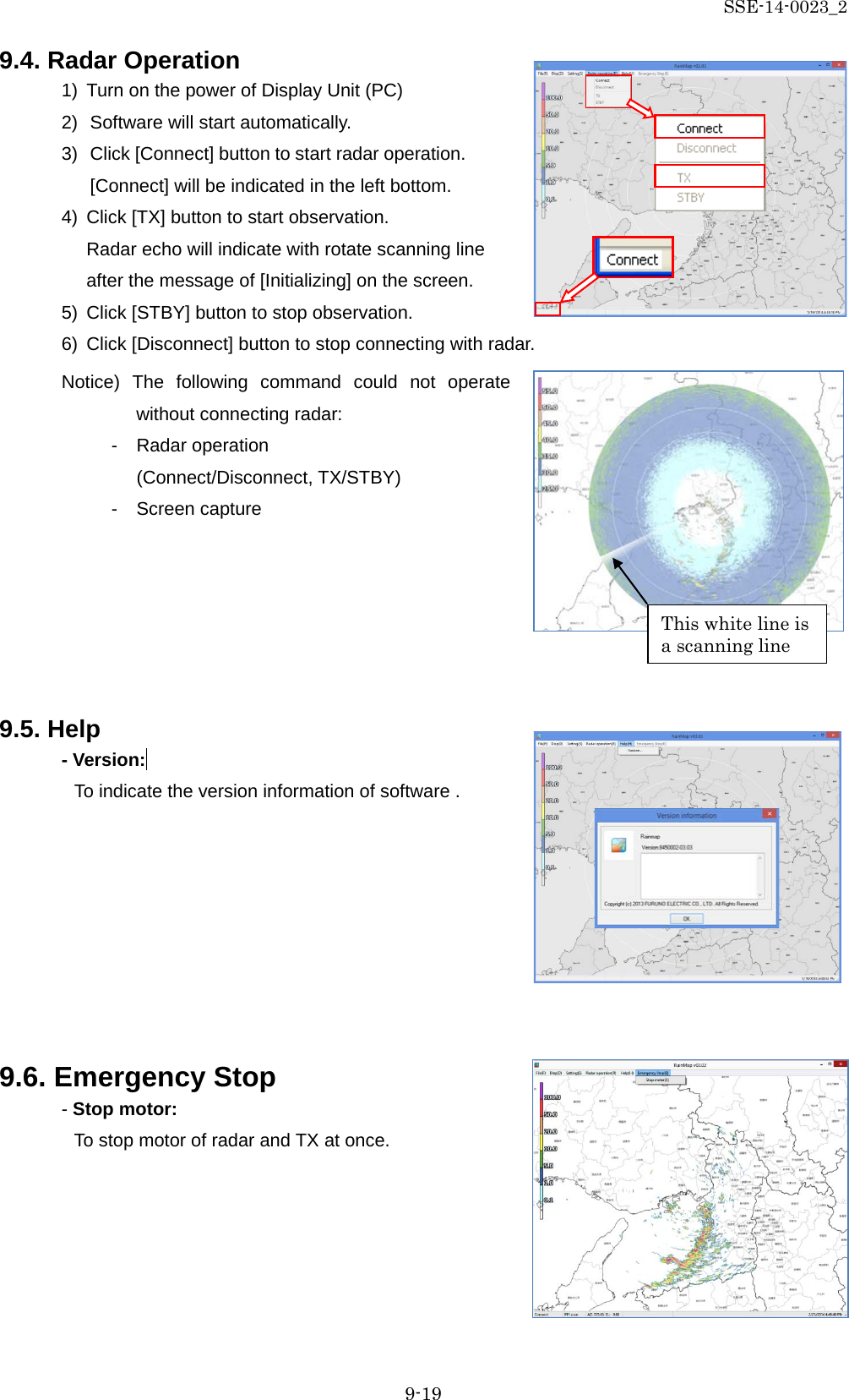 SSE-14-0023_2 9-19 9.4. Radar Operation 1) Turn on the power of Display Unit (PC) 2) Software will start automatically. 3) Click [Connect] button to start radar operation. [Connect] will be indicated in the left bottom. 4) Click [TX] button to start observation.   Radar echo will indicate with rotate scanning line after the message of [Initializing] on the screen. 5) Click [STBY] button to stop observation. 6) Click [Disconnect] button to stop connecting with radar. Notice) The following command could not operate without connecting radar: -  Radar operation (Connect/Disconnect, TX/STBY) -  Screen capture       9.5. Help - Version:  To indicate the version information of software .         9.6. Emergency Stop - Stop motor:   To stop motor of radar and TX at once.     This white line is a scanning line 