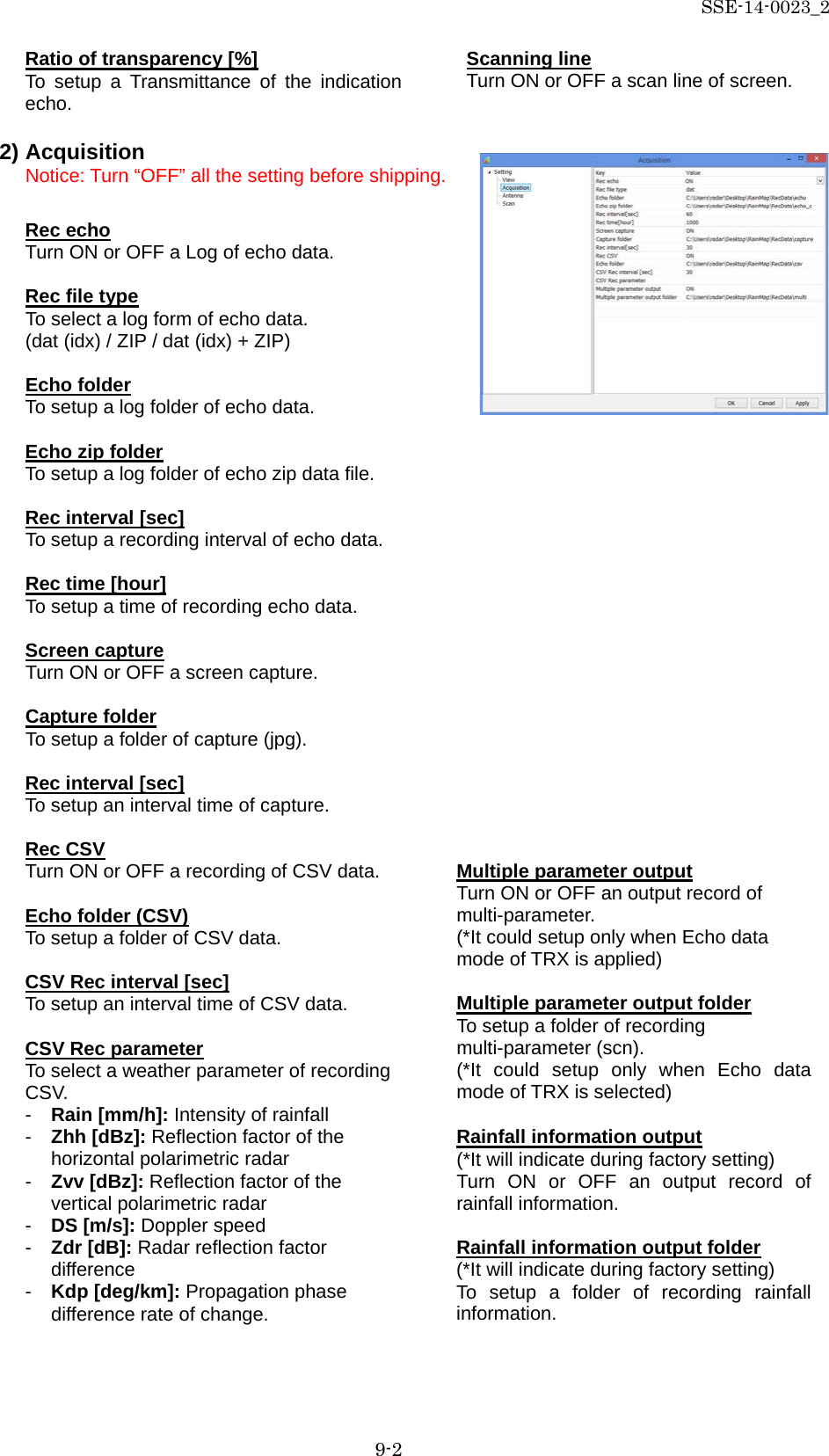 SSE-14-0023_2 9-2 Ratio of transparency [%] To setup a Transmittance of the indication echo.  2) Acquisition Notice: Turn “OFF” all the setting before shipping.  Rec echo Turn ON or OFF a Log of echo data.  Rec file type To select a log form of echo data. (dat (idx) / ZIP / dat (idx) + ZIP)  Echo folder To setup a log folder of echo data.  Echo zip folder To setup a log folder of echo zip data file.  Rec interval [sec] To setup a recording interval of echo data.  Rec time [hour] To setup a time of recording echo data.  Screen capture Turn ON or OFF a screen capture.  Capture folder To setup a folder of capture (jpg).  Rec interval [sec] To setup an interval time of capture.  Rec CSV Turn ON or OFF a recording of CSV data.  Echo folder (CSV) To setup a folder of CSV data.  CSV Rec interval [sec] To setup an interval time of CSV data.  CSV Rec parameter To select a weather parameter of recording CSV. -  Rain [mm/h]: Intensity of rainfall -  Zhh [dBz]: Reflection factor of the horizontal polarimetric radar -  Zvv [dBz]: Reflection factor of the vertical polarimetric radar -  DS [m/s]: Doppler speed -  Zdr [dB]: Radar reflection factor difference -  Kdp [deg/km]: Propagation phase difference rate of change.   Multiple parameter output Turn ON or OFF an output record of multi-parameter. (*It could setup only when Echo data mode of TRX is applied)  Multiple parameter output folder To setup a folder of recording multi-parameter (scn). (*It  could setup only when Echo data mode of TRX is selected)  Rainfall information output (*It will indicate during factory setting) Turn ON or OFF an output record of rainfall information.  Rainfall information output folder (*It will indicate during factory setting) To setup a folder of recording rainfall information. Scanning line Turn ON or OFF a scan line of screen. 