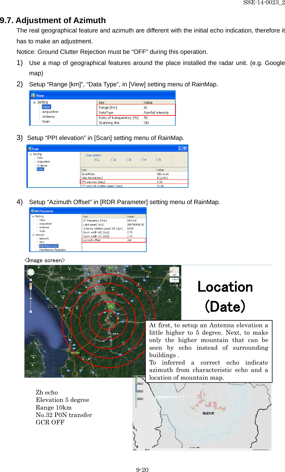 SSE-14-0023_2 9-20 9.7. Adjustment of Azimuth The real geographical feature and azimuth are different with the initial echo indication, therefore it has to make an adjustment.   Notice: Ground Clutter Rejection must be “OFF” during this operation. 1) Use a map of geographical features around the place installed the radar unit. (e.g. Google map) 2) Setup “Range [km]”, “Data Type”, in [View] setting menu of RainMap.         3) Setup “PPI elevation” in [Scan] setting menu of RainMap.      4) Setup “Azimuth Offset” in [RDR Parameter] setting menu of RainMap.                           Location (Date) &lt;Image screen&gt; At first, to setup an Antenna elevation a little higher to 5 degree. Next, to make only the higher mountain that can be seen by echo instead of surrounding buildings . To inferred a correct echo indicate azimuth from characteristic echo and a location of mountain map. Zh echo Elevation 5 degree Range 10km No.32 P0N transfer GCR OFF 