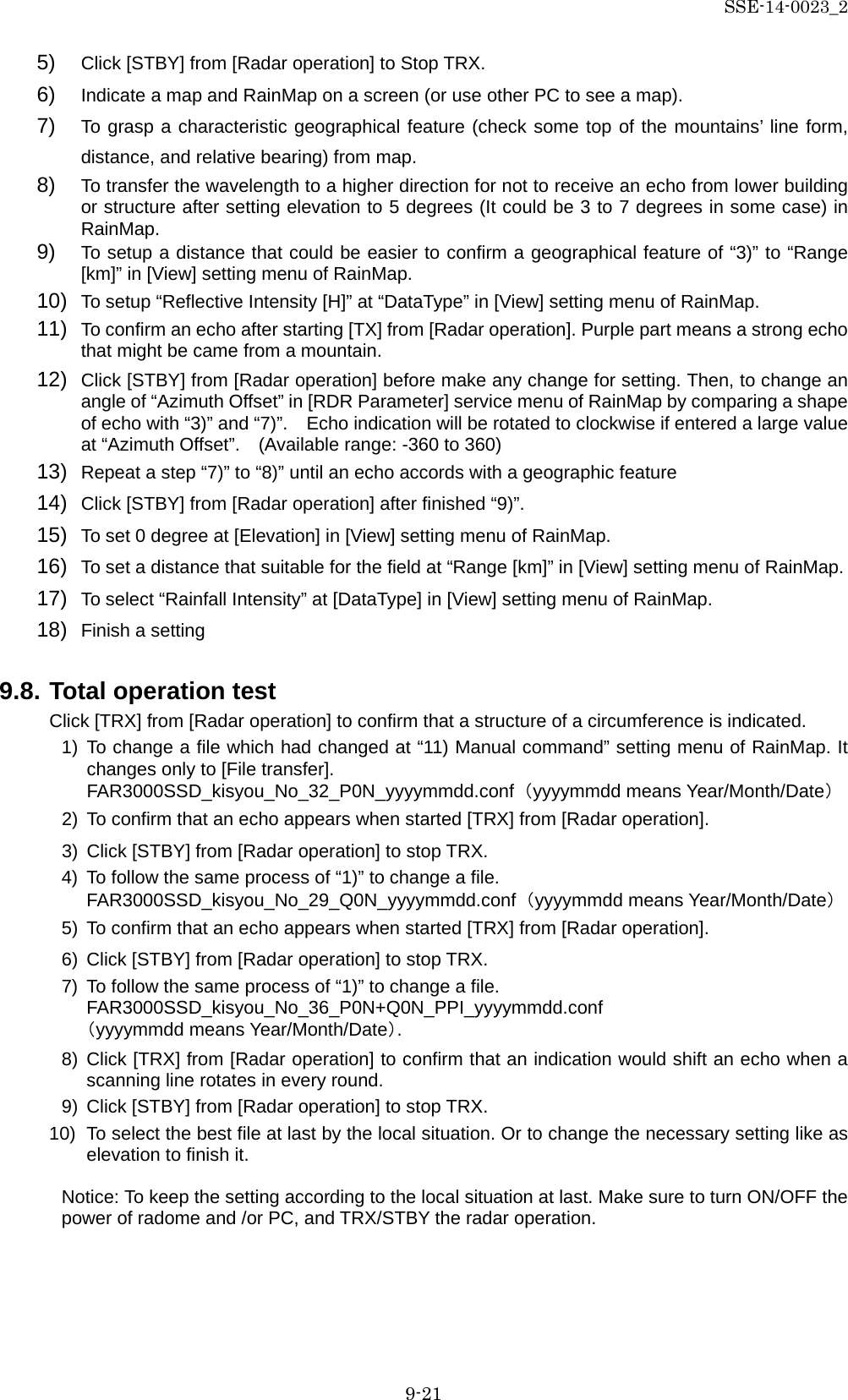 SSE-14-0023_2 9-21 5) Click [STBY] from [Radar operation] to Stop TRX. 6) Indicate a map and RainMap on a screen (or use other PC to see a map). 7) To grasp a characteristic geographical feature (check some top of the mountains’ line form, distance, and relative bearing) from map. 8) To transfer the wavelength to a higher direction for not to receive an echo from lower building or structure after setting elevation to 5 degrees (It could be 3 to 7 degrees in some case) in RainMap. 9) To setup a distance that could be easier to confirm a geographical feature of “3)” to “Range [km]” in [View] setting menu of RainMap. 10) To setup “Reflective Intensity [H]” at “DataType” in [View] setting menu of RainMap. 11) To confirm an echo after starting [TX] from [Radar operation]. Purple part means a strong echo that might be came from a mountain. 12) Click [STBY] from [Radar operation] before make any change for setting. Then, to change an angle of “Azimuth Offset” in [RDR Parameter] service menu of RainMap by comparing a shape of echo with “3)” and “7)”.    Echo indication will be rotated to clockwise if entered a large value at “Azimuth Offset”.  (Available range: -360 to 360) 13) Repeat a step “7)” to “8)” until an echo accords with a geographic feature 14) Click [STBY] from [Radar operation] after finished “9)”. 15) To set 0 degree at [Elevation] in [View] setting menu of RainMap.   16) To set a distance that suitable for the field at “Range [km]” in [View] setting menu of RainMap. 17) To select “Rainfall Intensity” at [DataType] in [View] setting menu of RainMap. 18) Finish a setting    9.8. Total operation test Click [TRX] from [Radar operation] to confirm that a structure of a circumference is indicated. 1) To change a file which had changed at “11) Manual command” setting menu of RainMap. It changes only to [File transfer]. FAR3000SSD_kisyou_No_32_P0N_yyyymmdd.conf （yyyymmdd means Year/Month/Date） 2) To confirm that an echo appears when started [TRX] from [Radar operation]. 3) Click [STBY] from [Radar operation] to stop TRX. 4) To follow the same process of “1)” to change a file. FAR3000SSD_kisyou_No_29_Q0N_yyyymmdd.conf （yyyymmdd means Year/Month/Date） 5) To confirm that an echo appears when started [TRX] from [Radar operation]. 6) Click [STBY] from [Radar operation] to stop TRX. 7) To follow the same process of “1)” to change a file. FAR3000SSD_kisyou_No_36_P0N+Q0N_PPI_yyyymmdd.conf （yyyymmdd means Year/Month/Date）. 8) Click [TRX] from [Radar operation] to confirm that an indication would shift an echo when a scanning line rotates in every round. 9) Click [STBY] from [Radar operation] to stop TRX. 10) To select the best file at last by the local situation. Or to change the necessary setting like as elevation to finish it.  Notice: To keep the setting according to the local situation at last. Make sure to turn ON/OFF the power of radome and /or PC, and TRX/STBY the radar operation.       