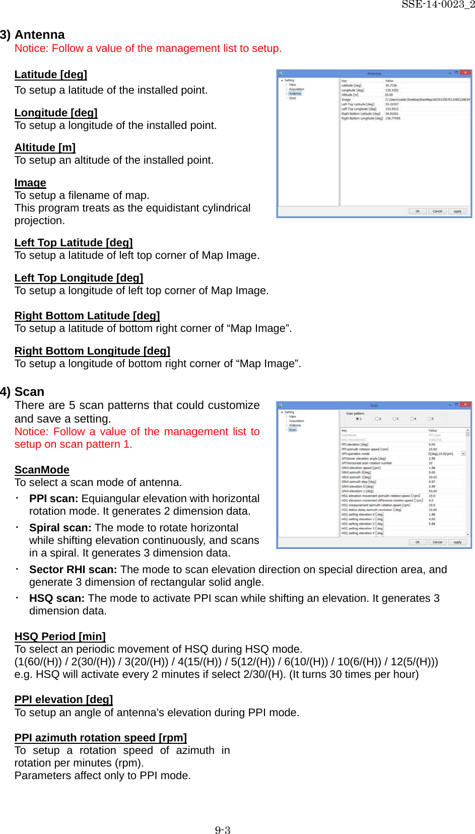 SSE-14-0023_2 9-3 3) Antenna Notice: Follow a value of the management list to setup.  Latitude [deg] To setup a latitude of the installed point.  Longitude [deg] To setup a longitude of the installed point.  Altitude [m] To setup an altitude of the installed point.  Image To setup a filename of map. This program treats as the equidistant cylindrical projection.  Left Top Latitude [deg] To setup a latitude of left top corner of Map Image.  Left Top Longitude [deg] To setup a longitude of left top corner of Map Image.  Right Bottom Latitude [deg] To setup a latitude of bottom right corner of “Map Image”.  Right Bottom Longitude [deg] To setup a longitude of bottom right corner of “Map Image”.  4) Scan There are 5 scan patterns that could customize and save a setting.   Notice: Follow a value of the management list to setup on scan pattern 1.  ScanMode To select a scan mode of antenna. ・ PPI scan: Equiangular elevation with horizontal rotation mode. It generates 2 dimension data. ・ Spiral scan: The mode to rotate horizontal while shifting elevation continuously, and scans in a spiral. It generates 3 dimension data. ・ Sector RHI scan: The mode to scan elevation direction on special direction area, and generate 3 dimension of rectangular solid angle. ・ HSQ scan: The mode to activate PPI scan while shifting an elevation. It generates 3 dimension data.  HSQ Period [min] To select an periodic movement of HSQ during HSQ mode.   (1(60/(H)) / 2(30/(H)) / 3(20/(H)) / 4(15/(H)) / 5(12/(H)) / 6(10/(H)) / 10(6/(H)) / 12(5/(H))) e.g. HSQ will activate every 2 minutes if select 2/30/(H). (It turns 30 times per hour)  PPI elevation [deg] To setup an angle of antenna’s elevation during PPI mode.  PPI azimuth rotation speed [rpm] To setup a rotation speed of azimuth in rotation per minutes (rpm). Parameters affect only to PPI mode.     