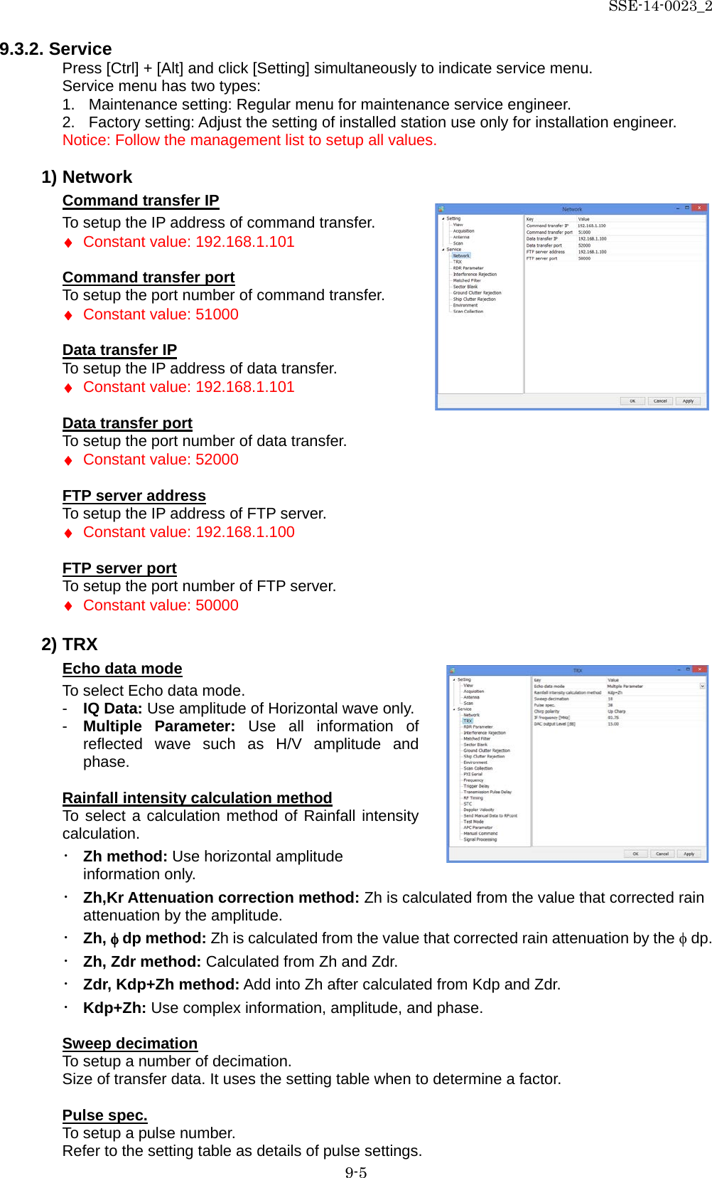 SSE-14-0023_2 9-5 9.3.2. Service Press [Ctrl] + [Alt] and click [Setting] simultaneously to indicate service menu. Service menu has two types:   1. Maintenance setting: Regular menu for maintenance service engineer. 2. Factory setting: Adjust the setting of installed station use only for installation engineer. Notice: Follow the management list to setup all values.  1) Network Command transfer IP To setup the IP address of command transfer. ♦ Constant value: 192.168.1.101  Command transfer port To setup the port number of command transfer. ♦ Constant value: 51000  Data transfer IP To setup the IP address of data transfer. ♦ Constant value: 192.168.1.101  Data transfer port To setup the port number of data transfer. ♦ Constant value: 52000  FTP server address To setup the IP address of FTP server. ♦ Constant value: 192.168.1.100  FTP server port To setup the port number of FTP server. ♦ Constant value: 50000  2) TRX Echo data mode To select Echo data mode. -  IQ Data: Use amplitude of Horizontal wave only. -  Multiple Parameter: Use all information of reflected wave such as H/V amplitude and phase.  Rainfall intensity calculation method To select a calculation method of Rainfall intensity calculation. ・ Zh method: Use horizontal amplitude information only. ・ Zh,Kr Attenuation correction method: Zh is calculated from the value that corrected rain attenuation by the amplitude.   ・ Zh, φ dp method: Zh is calculated from the value that corrected rain attenuation by the φ dp. ・ Zh, Zdr method: Calculated from Zh and Zdr. ・ Zdr, Kdp+Zh method: Add into Zh after calculated from Kdp and Zdr. ・ Kdp+Zh: Use complex information, amplitude, and phase.  Sweep decimation To setup a number of decimation. Size of transfer data. It uses the setting table when to determine a factor.  Pulse spec. To setup a pulse number. Refer to the setting table as details of pulse settings.   