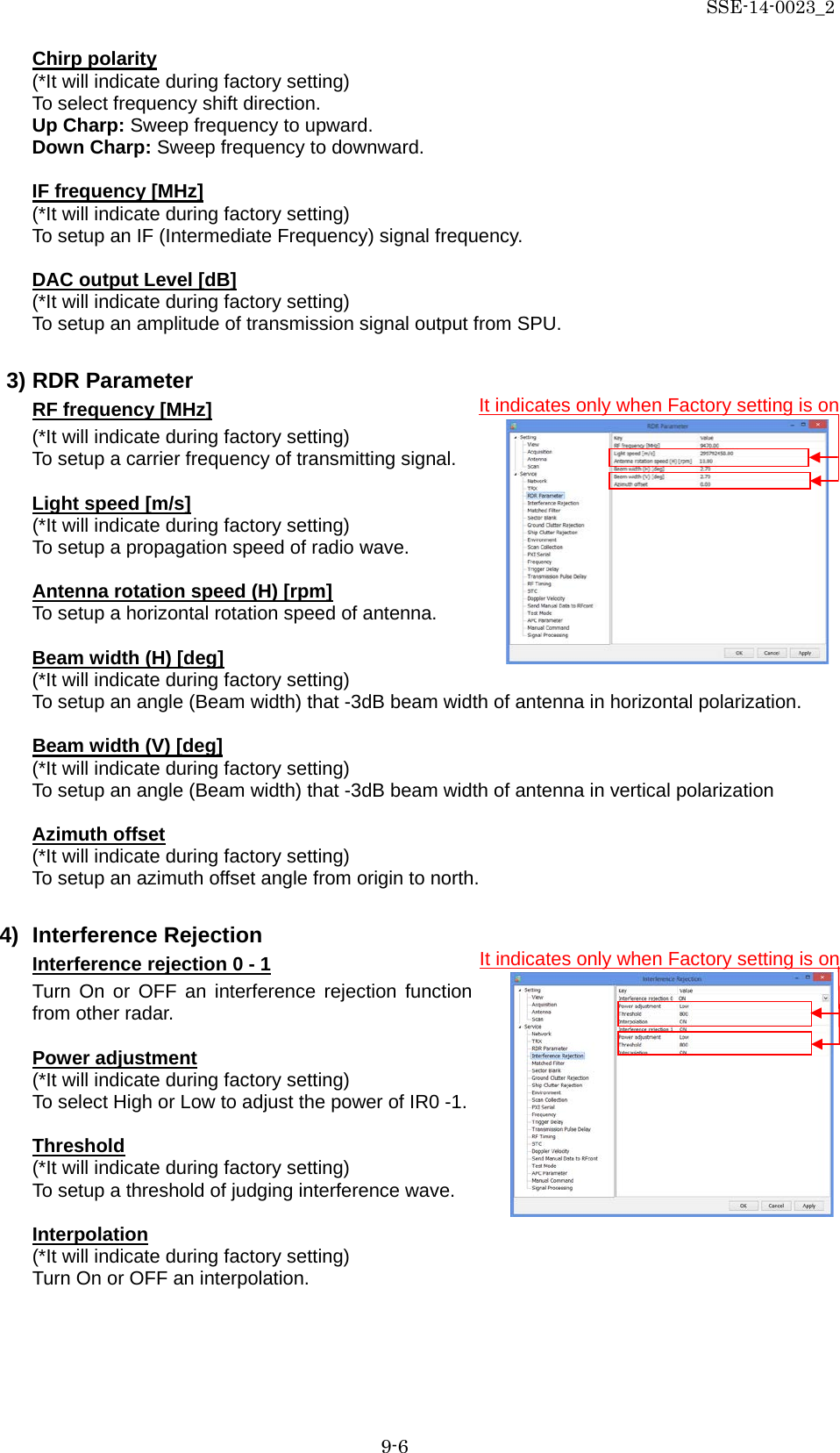 SSE-14-0023_2 9-6 Chirp polarity (*It will indicate during factory setting) To select frequency shift direction. Up Charp: Sweep frequency to upward. Down Charp: Sweep frequency to downward.  IF frequency [MHz] (*It will indicate during factory setting) To setup an IF (Intermediate Frequency) signal frequency.  DAC output Level [dB] (*It will indicate during factory setting) To setup an amplitude of transmission signal output from SPU.  3) RDR Parameter     RF frequency [MHz] (*It will indicate during factory setting) To setup a carrier frequency of transmitting signal.  Light speed [m/s] (*It will indicate during factory setting) To setup a propagation speed of radio wave.  Antenna rotation speed (H) [rpm] To setup a horizontal rotation speed of antenna.  Beam width (H) [deg] (*It will indicate during factory setting) To setup an angle (Beam width) that -3dB beam width of antenna in horizontal polarization.  Beam width (V) [deg] (*It will indicate during factory setting) To setup an angle (Beam width) that -3dB beam width of antenna in vertical polarization  Azimuth offset (*It will indicate during factory setting) To setup an azimuth offset angle from origin to north.  4) Interference Rejection Interference rejection 0 - 1 Turn On or OFF an interference rejection function from other radar.  Power adjustment (*It will indicate during factory setting) To select High or Low to adjust the power of IR0 -1.  Threshold (*It will indicate during factory setting) To setup a threshold of judging interference wave.  Interpolation (*It will indicate during factory setting) Turn On or OFF an interpolation.    It indicates only when Factory setting is on It indicates only when Factory setting is on 