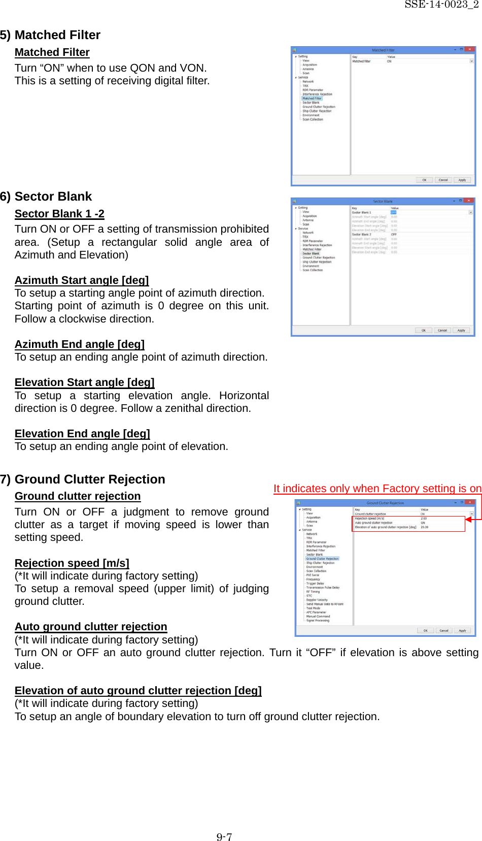 SSE-14-0023_2 9-7 5) Matched Filter Matched Filter Turn “ON” when to use QON and VON. This is a setting of receiving digital filter.         6) Sector Blank Sector Blank 1 -2 Turn ON or OFF a setting of transmission prohibited area. (Setup a rectangular solid angle area of Azimuth and Elevation)  Azimuth Start angle [deg] To setup a starting angle point of azimuth direction. Starting point of azimuth is 0 degree on this unit. Follow a clockwise direction.  Azimuth End angle [deg] To setup an ending angle point of azimuth direction.  Elevation Start angle [deg] To setup a starting elevation angle. Horizontal direction is 0 degree. Follow a zenithal direction.  Elevation End angle [deg] To setup an ending angle point of elevation.  7) Ground Clutter Rejection Ground clutter rejection Turn ON or OFF a judgment to remove ground clutter as a target if moving speed is lower than setting speed.  Rejection speed [m/s] (*It will indicate during factory setting) To setup a removal speed (upper limit) of judging ground clutter.  Auto ground clutter rejection (*It will indicate during factory setting) Turn ON or OFF an auto ground clutter rejection. Turn it “OFF” if elevation is above setting value.  Elevation of auto ground clutter rejection [deg] (*It will indicate during factory setting) To setup an angle of boundary elevation to turn off ground clutter rejection.    It indicates only when Factory setting is on 