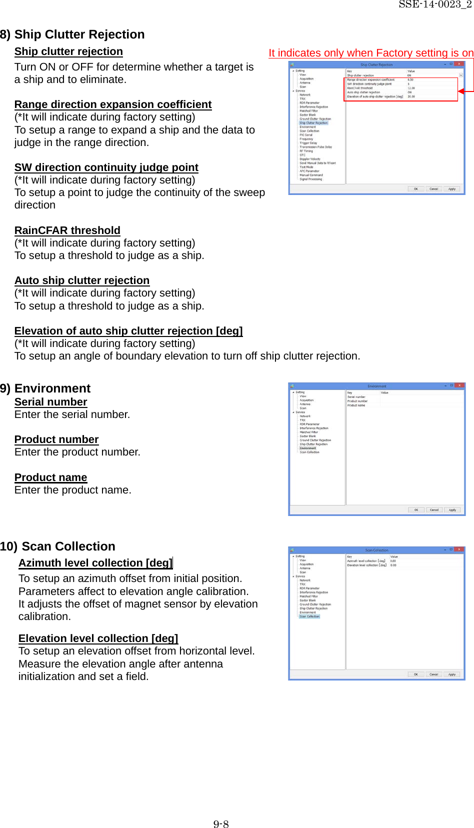 SSE-14-0023_2 9-8 8) Ship Clutter Rejection Ship clutter rejection Turn ON or OFF for determine whether a target is a ship and to eliminate.  Range direction expansion coefficient (*It will indicate during factory setting) To setup a range to expand a ship and the data to judge in the range direction.  SW direction continuity judge point (*It will indicate during factory setting) To setup a point to judge the continuity of the sweep direction  RainCFAR threshold (*It will indicate during factory setting) To setup a threshold to judge as a ship.  Auto ship clutter rejection (*It will indicate during factory setting) To setup a threshold to judge as a ship.  Elevation of auto ship clutter rejection [deg] (*It will indicate during factory setting) To setup an angle of boundary elevation to turn off ship clutter rejection.  9) Environment Serial number Enter the serial number.  Product number Enter the product number.  Product name Enter the product name.   10) Scan Collection Azimuth level collection [deg]  To setup an azimuth offset from initial position. Parameters affect to elevation angle calibration. It adjusts the offset of magnet sensor by elevation calibration.  Elevation level collection [deg] To setup an elevation offset from horizontal level.   Measure the elevation angle after antenna initialization and set a field.    It indicates only when Factory setting is on 