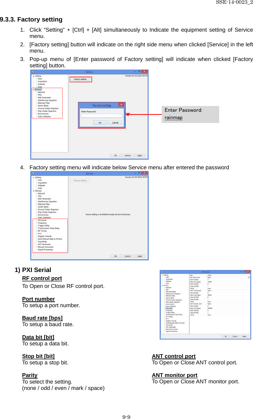 SSE-14-0023_2 9-9 9.3.3. Factory setting 1. Click “Setting” + [Ctrl] + [Alt] simultaneously to Indicate the equipment setting of Service menu. 2. [Factory setting] button will indicate on the right side menu when clicked [Service] in the left menu. 3. Pop-up menu of [Enter password of Factory setting] will indicate when clicked [Factory setting] button.            4. Factory setting menu will indicate below Service menu after entered the password            1) PXI Serial RF control port To Open or Close RF control port.  Port number To setup a port number.  Baud rate [bps] To setup a baud rate.  Data bit [bit] To setup a data bit.  Stop bit [bit] To setup a stop bit.  Parity To select the setting. (none / odd / even / mark / space)    Enter Password: rainmap ANT control port To Open or Close ANT control port.  ANT monitor port To Open or Close ANT monitor port. 