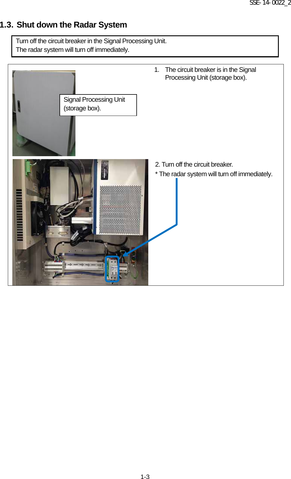 SSE-14-0022_2 1-3 1.3. Shut down the Radar System                  1. The circuit breaker is in the Signal Processing Unit (storage box).   2. Turn off the circuit breaker. * The radar system will turn off immediately.     Turn off the circuit breaker in the Signal Processing Unit. The radar system will turn off immediately. Signal Processing Unit (storage box). 