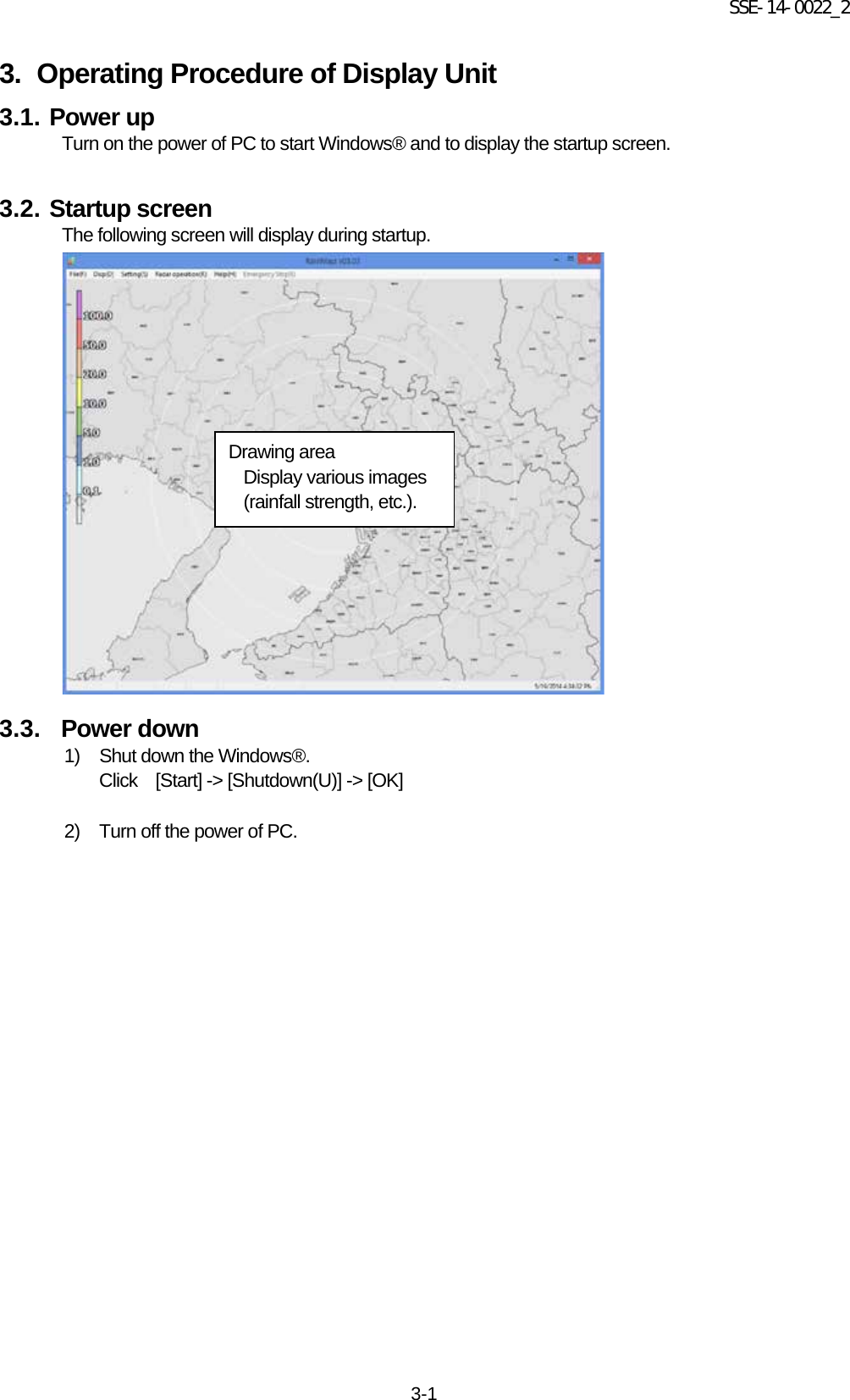 SSE-14-0022_2 3-1 3. Operating Procedure of Display Unit 3.1. Power up Turn on the power of PC to start Windows® and to display the startup screen.    3.2. Startup screen The following screen will display during startup.                     3.3.   Power down 1)  Shut down the Windows®.   Click    [Start] -&gt; [Shutdown(U)] -&gt; [OK]    2)  Turn off the power of PC.      Drawing area Display various images (rainfall strength, etc.).   