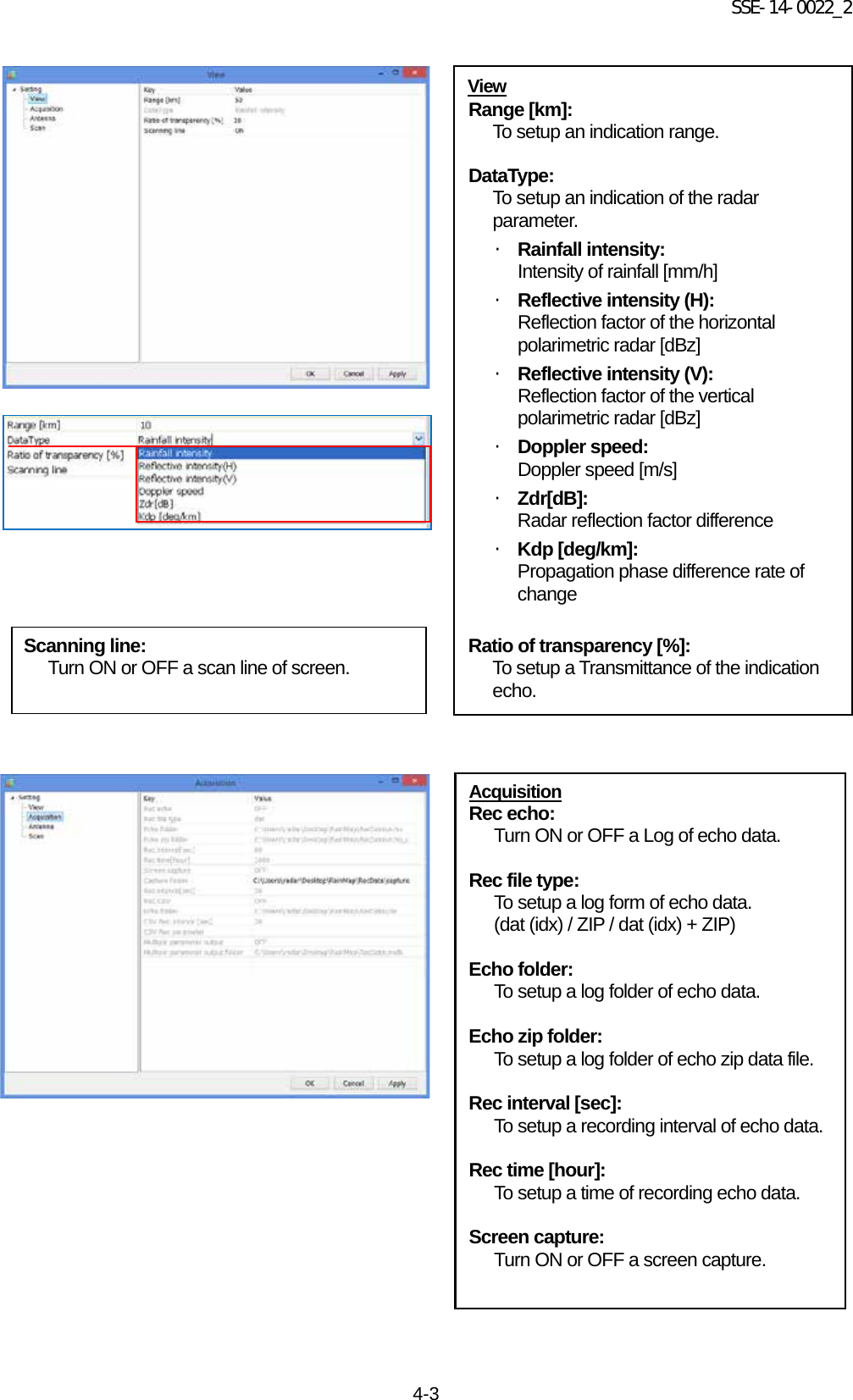 SSE-14-0022_2 4-3                                              Acquisition Rec echo: Turn ON or OFF a Log of echo data.  Rec file type: To setup a log form of echo data. (dat (idx) / ZIP / dat (idx) + ZIP)  Echo folder: To setup a log folder of echo data.  Echo zip folder: To setup a log folder of echo zip data file.  Rec interval [sec]: To setup a recording interval of echo data.  Rec time [hour]: To setup a time of recording echo data.  Screen capture: Turn ON or OFF a screen capture.  View Range [km]: To setup an indication range.   DataType: To setup an indication of the radar parameter. ・ Rainfall intensity: Intensity of rainfall [mm/h] ・ Reflective intensity (H): Reflection factor of the horizontal polarimetric radar [dBz] ・ Reflective intensity (V): Reflection factor of the vertical polarimetric radar [dBz] ・ Doppler speed: Doppler speed [m/s] ・ Zdr[dB]: Radar reflection factor difference ・ Kdp [deg/km]: Propagation phase difference rate of change  Ratio of transparency [%]: To setup a Transmittance of the indication echo.  Scanning line: Turn ON or OFF a scan line of screen. 