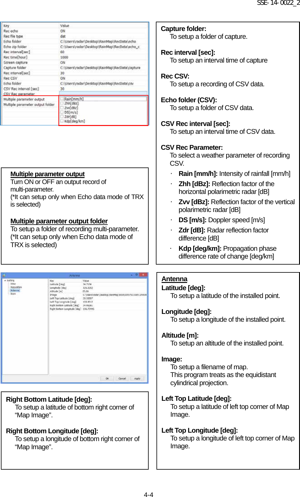 SSE-14-0022_2 4-4                                                   Antenna Latitude [deg]: To setup a latitude of the installed point.  Longitude [deg]: To setup a longitude of the installed point.  Altitude [m]: To setup an altitude of the installed point.   Image: To setup a filename of map. This program treats as the equidistant cylindrical projection.   Left Top Latitude [deg]: To setup a latitude of left top corner of Map Image.  Left Top Longitude [deg]: To setup a longitude of left top corner of Map Image.  Multiple parameter output Turn ON or OFF an output record of multi-parameter. (*It can setup only when Echo data mode of TRX is selected)  Multiple parameter output folder To setup a folder of recording multi-parameter. (*It can setup only when Echo data mode of TRX is selected)  Capture folder: To setup a folder of capture.  Rec interval [sec]: To setup an interval time of capture  Rec CSV: To setup a recording of CSV data.  Echo folder (CSV): To setup a folder of CSV data.  CSV Rec interval [sec]: To setup an interval time of CSV data.  CSV Rec Parameter: To select a weather parameter of recording CSV. ・ Rain [mm/h]: Intensity of rainfall [mm/h] ・ Zhh [dBz]: Reflection factor of the horizontal polarimetric radar [dB] ・ Zvv [dBz]: Reflection factor of the vertical polarimetric radar [dB] ・ DS [m/s]: Doppler speed [m/s] ・ Zdr [dB]: Radar reflection factor difference [dB] ・ Kdp [deg/km]: Propagation phase difference rate of change [deg/km] Right Bottom Latitude [deg]: To setup a latitude of bottom right corner of “Map Image”.  Right Bottom Longitude [deg]: To setup a longitude of bottom right corner of “Map Image”. 