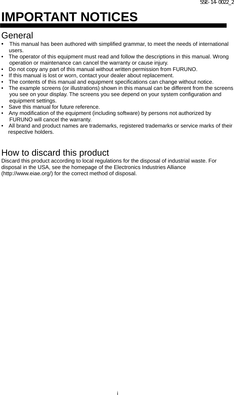 SSE-14-0022_2 i IMPORTANT NOTICES  General •  This manual has been authored with simplified grammar, to meet the needs of international users. •    The operator of this equipment must read and follow the descriptions in this manual. Wrong operation or maintenance can cancel the warranty or cause injury. •    Do not copy any part of this manual without written permission from FURUNO. •    If this manual is lost or worn, contact your dealer about replacement. •    The contents of this manual and equipment specifications can change without notice. •    The example screens (or illustrations) shown in this manual can be different from the screens you see on your display. The screens you see depend on your system configuration and equipment settings. •    Save this manual for future reference. •    Any modification of the equipment (including software) by persons not authorized by FURUNO will cancel the warranty. •    All brand and product names are trademarks, registered trademarks or service marks of their respective holders.   How to discard this product Discard this product according to local regulations for the disposal of industrial waste. For disposal in the USA, see the homepage of the Electronics Industries Alliance (http://www.eiae.org/) for the correct method of disposal.   