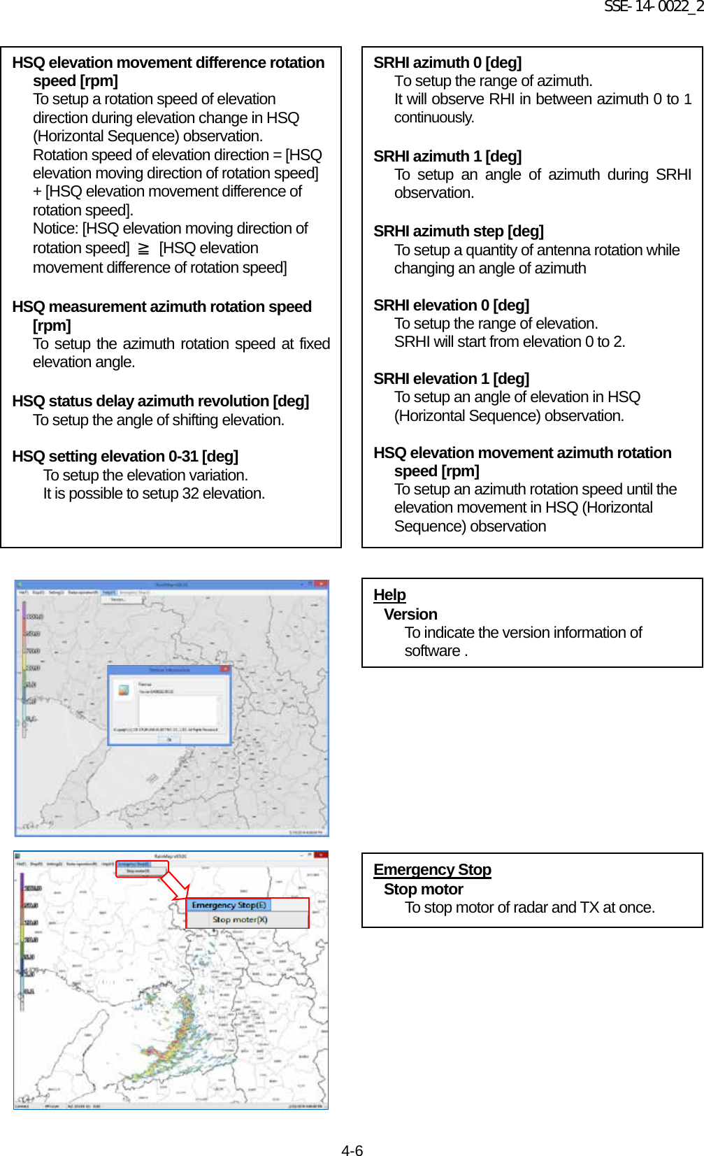 SSE-14-0022_2 4-6                                                   Emergency Stop Stop motor To stop motor of radar and TX at once. HSQ elevation movement difference rotation speed [rpm] To setup a rotation speed of elevation direction during elevation change in HSQ (Horizontal Sequence) observation. Rotation speed of elevation direction = [HSQ elevation moving direction of rotation speed] + [HSQ elevation movement difference of rotation speed]. Notice: [HSQ elevation moving direction of rotation speed]  ≧ [HSQ elevation movement difference of rotation speed]  HSQ measurement azimuth rotation speed [rpm] To setup the azimuth rotation speed at fixed elevation angle.  HSQ status delay azimuth revolution [deg] To setup the angle of shifting elevation.  HSQ setting elevation 0-31 [deg] To setup the elevation variation. It is possible to setup 32 elevation. SRHI azimuth 0 [deg] To setup the range of azimuth.   It will observe RHI in between azimuth 0 to 1 continuously.  SRHI azimuth 1 [deg] To setup an angle of azimuth during SRHI observation.  SRHI azimuth step [deg] To setup a quantity of antenna rotation while changing an angle of azimuth  SRHI elevation 0 [deg] To setup the range of elevation.   SRHI will start from elevation 0 to 2.  SRHI elevation 1 [deg] To setup an angle of elevation in HSQ (Horizontal Sequence) observation.  HSQ elevation movement azimuth rotation speed [rpm] To setup an azimuth rotation speed until the elevation movement in HSQ (Horizontal Sequence) observation  Help Version To indicate the version information of software . 