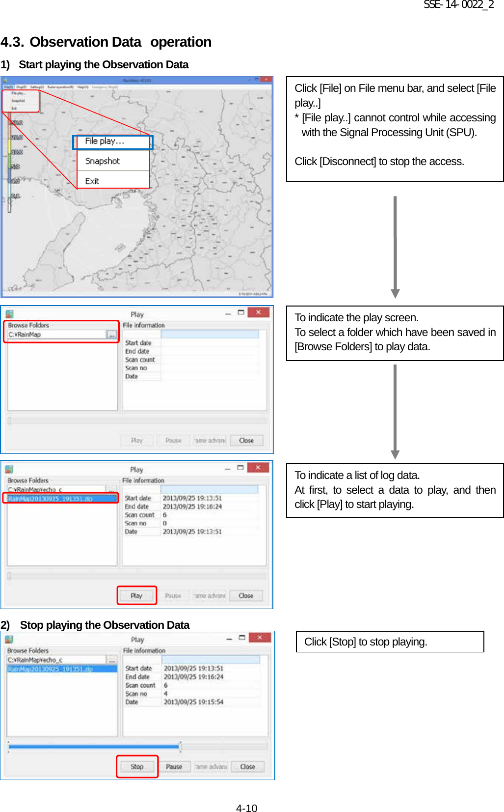 SSE-14-0022_2 4-10 4.3. Observation Data operation 1) Start playing the Observation Data                                      2)  Stop playing the Observation Data            Click [Stop] to stop playing.   Click [File] on File menu bar, and select [File play..] * [File play..] cannot control while accessing with the Signal Processing Unit (SPU).  Click [Disconnect] to stop the access. To indicate the play screen. To select a folder which have been saved in [Browse Folders] to play data. To indicate a list of log data. At first, to select a data to play, and then click [Play] to start playing. 