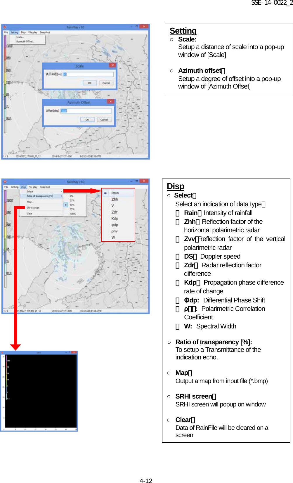 SSE-14-0022_2 4-12                                                   Setting ○ Scale: Setup a distance of scale into a pop-up window of [Scale]  ○ Azimuth offset： Setup a degree of offset into a pop-up window of [Azimuth Offset] Disp ○  Select：     Select an indication of data type： ・ Rain： Intensity of rainfall ・ Zhh： Reflection factor of the horizontal polarimetric radar ・ Zvv：Reflection factor of the vertical polarimetric radar ・ DS： Doppler speed ・ Zdr： Radar reflection factor difference ・ Kdp： Propagation phase difference rate of change ・ Φdp: Differential Phase Shift ・ ρｈｖ: Polarimetric Correlation Coefficient ・ W: Spectral Width  ○ Ratio of transparency [%]: To setup a Transmittance of the indication echo.  ○ Map： Output a map from input file (*.bmp)  ○ SRHI screen： SRHI screen will popup on window  ○ Clear： Data of RainFile will be cleared on a screen 