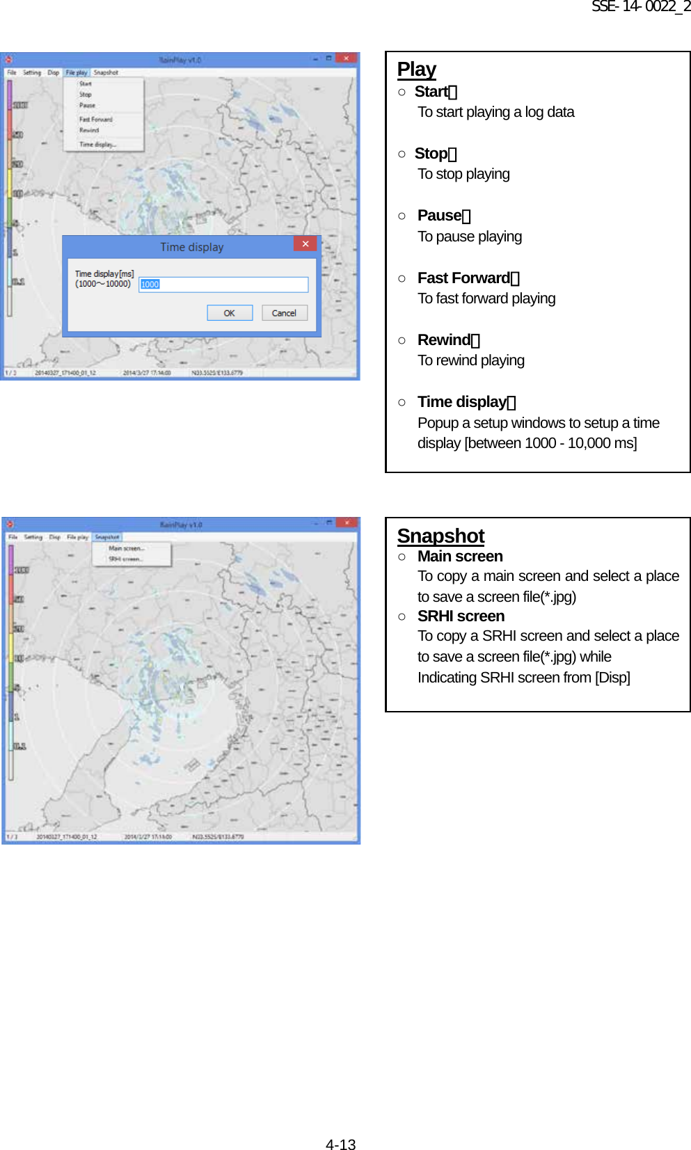 SSE-14-0022_2 4-13                                          Play ○  Start： To start playing a log data  ○  Stop： To stop playing  ○ Pause： To pause playing  ○ Fast Forward： To fast forward playing  ○ Rewind： To rewind playing  ○ Time display： Popup a setup windows to setup a time display [between 1000 - 10,000 ms] Snapshot ○ Main screen To copy a main screen and select a place to save a screen file(*.jpg) ○ SRHI screen To copy a SRHI screen and select a place to save a screen file(*.jpg) while Indicating SRHI screen from [Disp]       