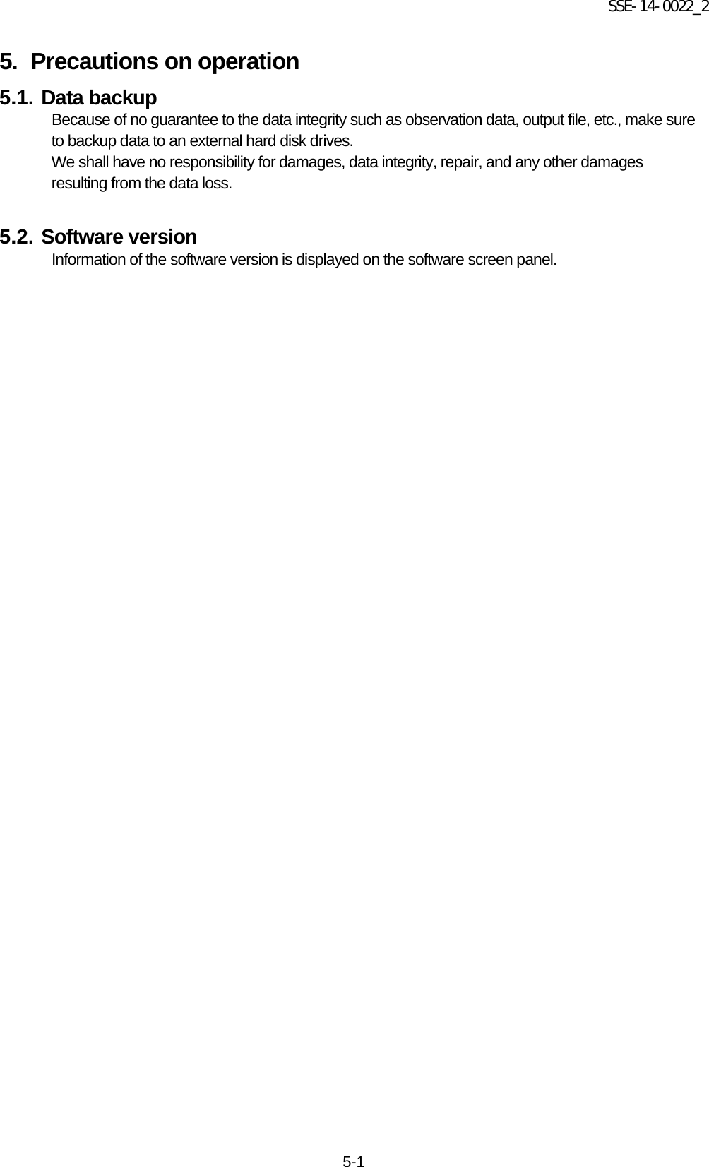 SSE-14-0022_2 5-1 5. Precautions on operation   5.1. Data backup Because of no guarantee to the data integrity such as observation data, output file, etc., make sure to backup data to an external hard disk drives.   We shall have no responsibility for damages, data integrity, repair, and any other damages resulting from the data loss.    5.2. Software version   Information of the software version is displayed on the software screen panel.     