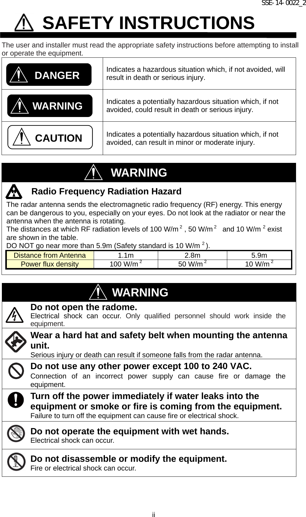 SSE-14-0022_2 ii             SAFETY INSTRUCTIONS  The user and installer must read the appropriate safety instructions before attempting to install or operate the equipment.  Indicates a hazardous situation which, if not avoided, will result in death or serious injury.  Indicates a potentially hazardous situation which, if not avoided, could result in death or serious injury.  Indicates a potentially hazardous situation which, if not avoided, can result in minor or moderate injury.   WARNING Radio Frequency Radiation Hazard The radar antenna sends the electromagnetic radio frequency (RF) energy. This energy can be dangerous to you, especially on your eyes. Do not look at the radiator or near the antenna when the antenna is rotating. The distances at which RF radiation levels of 100 W/m 2 , 50 W/m 2   and 10 W/m 2 exist are shown in the table. DO NOT go near more than 5.9m (Safety standard is 10 W/m 2 ). Distance from Antenna 1.1m 2.8m 5.9m Power flux density 100 W/m 2   50 W/m 2   10 W/m 2      WARNING Do not open the radome. Electrical shock can occur. Only qualified personnel should work inside the equipment.  Wear a hard hat and safety belt when mounting the antenna unit. Serious injury or death can result if someone falls from the radar antenna. Do not use any other power except 100 to 240 VAC. Connection of an incorrect power supply can cause fire or damage the equipment. Turn off the power immediately if water leaks into the equipment or smoke or fire is coming from the equipment. Failure to turn off the equipment can cause fire or electrical shock. Do not operate the equipment with wet hands. Electrical shock can occur. Do not disassemble or modify the equipment. Fire or electrical shock can occur. CAUTION DANGER WARNING 