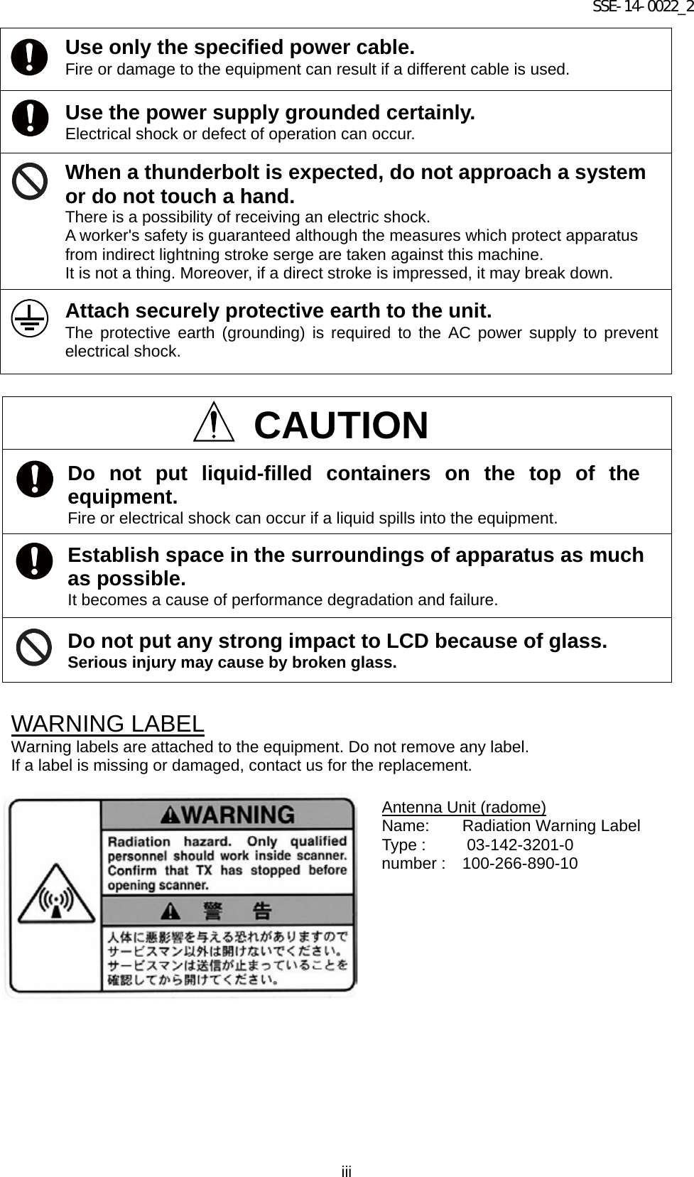 SSE-14-0022_2 iii   WARNING LABEL Warning labels are attached to the equipment. Do not remove any label. If a label is missing or damaged, contact us for the replacement.        Use only the specified power cable. Fire or damage to the equipment can result if a different cable is used. Use the power supply grounded certainly.   Electrical shock or defect of operation can occur. When a thunderbolt is expected, do not approach a system or do not touch a hand. There is a possibility of receiving an electric shock. A worker&apos;s safety is guaranteed although the measures which protect apparatus from indirect lightning stroke serge are taken against this machine.   It is not a thing. Moreover, if a direct stroke is impressed, it may break down. Attach securely protective earth to the unit.   The protective earth (grounding) is required to the AC power supply to prevent electrical shock.  CAUTION Do not put liquid-filled containers on the top of the equipment. Fire or electrical shock can occur if a liquid spills into the equipment. Establish space in the surroundings of apparatus as much as possible.   It becomes a cause of performance degradation and failure. Do not put any strong impact to LCD because of glass. Serious injury may cause by broken glass. Antenna Unit (radome) Name:    Radiation Warning Label Type :     03-142-3201-0 number :   100-266-890-10 