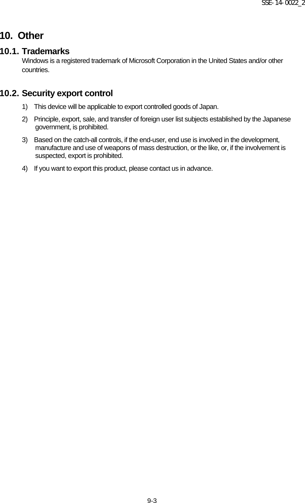 SSE-14-0022_2 9-3  10.   Other 10.1. Trademarks Windows is a registered trademark of Microsoft Corporation in the United States and/or other countries.    10.2. Security export control 1)  This device will be applicable to export controlled goods of Japan. 2)  Principle, export, sale, and transfer of foreign user list subjects established by the Japanese government, is prohibited. 3)   Based on the catch-all controls, if the end-user, end use is involved in the development, manufacture and use of weapons of mass destruction, or the like, or, if the involvement is suspected, export is prohibited. 4)   If you want to export this product, please contact us in advance.   