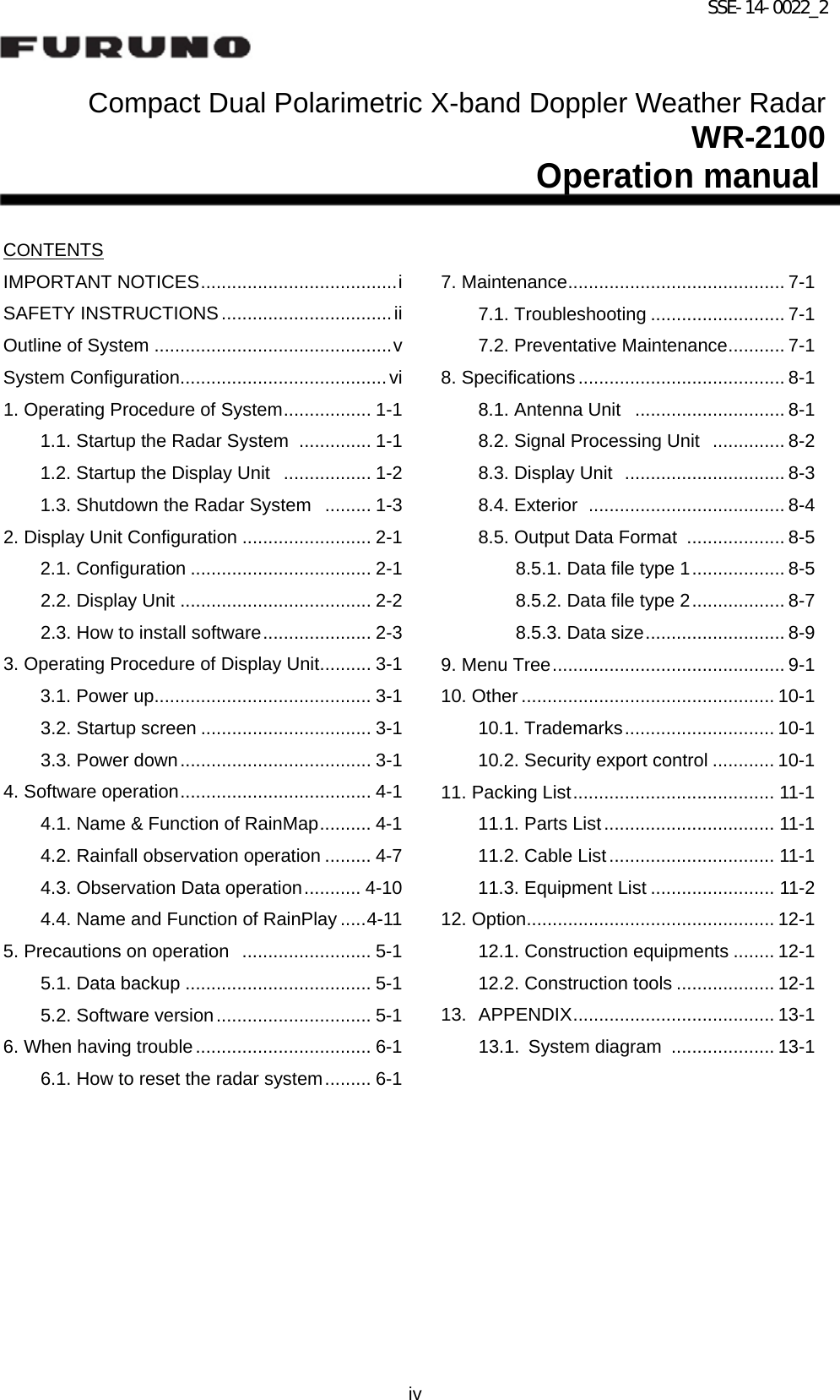 SSE-14-0022_2 iv   Compact Dual Polarimetric X-band Doppler Weather Radar                               WR-2100 Operation manual   CONTENTS IMPORTANT NOTICES ...................................... i SAFETY INSTRUCTIONS ................................. ii Outline of System .............................................. v System Configuration ........................................ vi 1. Operating Procedure of System ................. 1-1 1.1. Startup the Radar System   .............. 1-1 1.2. Startup the Display Unit   ................. 1-2 1.3. Shutdown the Radar System   ......... 1-3 2. Display Unit Configuration ......................... 2-1 2.1. Configuration ................................... 2-1 2.2. Display Unit ..................................... 2-2 2.3. How to install software ..................... 2-3 3. Operating Procedure of Display Unit .......... 3-1 3.1. Power up.......................................... 3-1 3.2. Startup screen ................................. 3-1 3.3. Power down ..................................... 3-1 4. Software operation ..................................... 4-1 4.1. Name &amp; Function of RainMap .......... 4-1 4.2. Rainfall observation operation ......... 4-7 4.3. Observation Data operation ........... 4-10 4.4. Name and Function of RainPlay ..... 4-11 5. Precautions on operation   ......................... 5-1 5.1. Data backup .................................... 5-1 5.2. Software version .............................. 5-1 6. When having trouble .................................. 6-1 6.1. How to reset the radar system ......... 6-1          7. Maintenance .......................................... 7-1 7.1. Troubleshooting .......................... 7-1 7.2. Preventative Maintenance ........... 7-1 8. Specifications ........................................ 8-1 8.1. Antenna Unit   ............................. 8-1 8.2. Signal Processing Unit   .............. 8-2 8.3. Display Unit   ............................... 8-3 8.4. Exterior   ...................................... 8-4 8.5. Output Data Format   ................... 8-5 8.5.1. Data file type 1 .................. 8-5 8.5.2. Data file type 2 .................. 8-7 8.5.3. Data size ........................... 8-9 9. Menu Tree ............................................. 9-1 10. Other ................................................. 10-1 10.1. Trademarks ............................. 10-1 10.2. Security export control ............ 10-1 11. Packing List ....................................... 11-1 11.1. Parts List ................................. 11-1 11.2. Cable List ................................ 11-1 11.3. Equipment List ........................ 11-2 12. Option ................................................ 12-1 12.1. Construction equipments ........ 12-1 12.2. Construction tools ................... 12-1 13. APPENDIX ....................................... 13-1 13.1. System diagram   .................... 13-1           