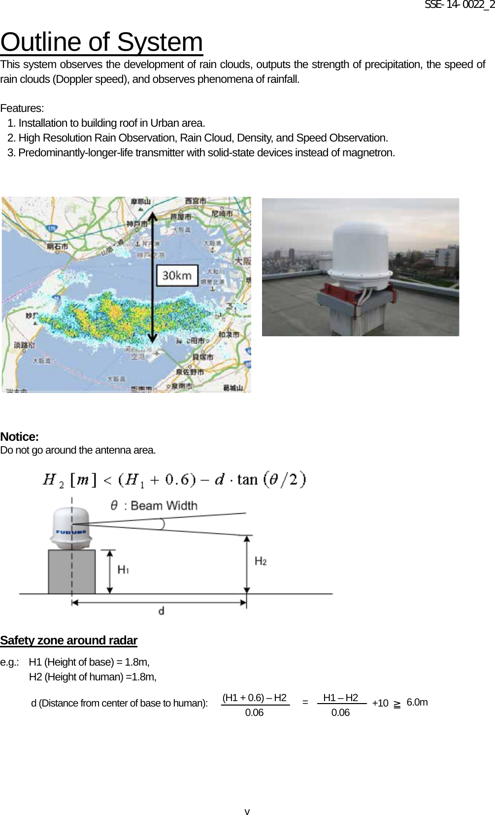 SSE-14-0022_2 v Outline of System This system observes the development of rain clouds, outputs the strength of precipitation, the speed of rain clouds (Doppler speed), and observes phenomena of rainfall.    Features: 1. Installation to building roof in Urban area. 2. High Resolution Rain Observation, Rain Cloud, Density, and Speed Observation.   3. Predominantly-longer-life transmitter with solid-state devices instead of magnetron.        Notice:   Do not go around the antenna area.             Safety zone around radar e.g.:    H1 (Height of base) = 1.8m,   H2 (Height of human) =1.8m,         d (Distance from center of base to human): (H1 + 0.6) – H2 0.06 H1 – H2 0.06 = +10 ≧ 6.0m 