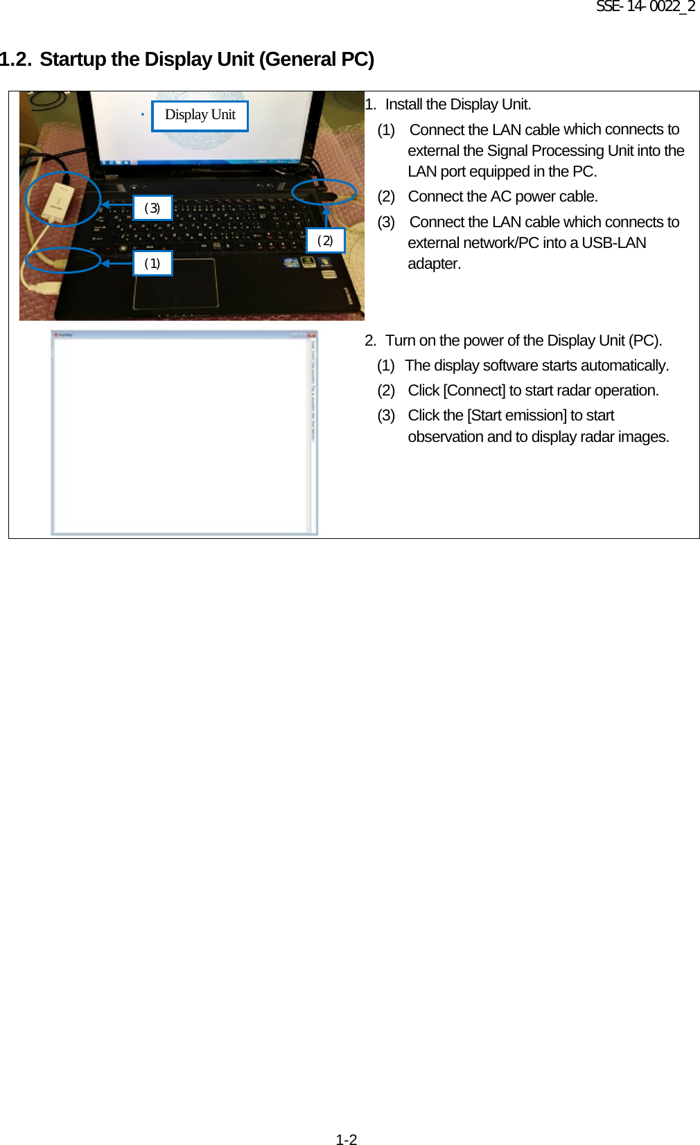 SSE-14-0022_2 1-2 1.2. Startup the Display Unit (General PC)        1. Install the Display Unit.   (1)    Connect the LAN cable which connects to     external the Signal Processing Unit into the     LAN port equipped in the PC.   (2) Connect the AC power cable.   (3)  Connect the LAN cable which connects to         external network/PC into a USB-LAN adapter.  2. Turn on the power of the Display Unit (PC).   (1)   The display software starts automatically.   (2) Click [Connect] to start radar operation.   (3) Click the [Start emission] to start observation and to display radar images.     Display Unit (1) (3) (2) 