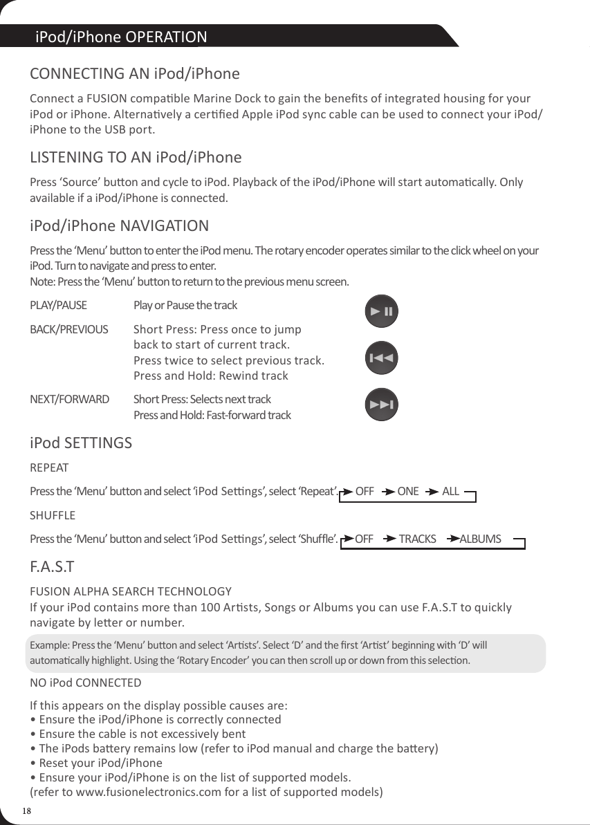 18iPod/iPhone OPERATIONCONNECTING AN iPod/iPhoneConnect a FUSION compable Marine Dock to gain the benets of integrated housing for your iPod or iPhone. Alternavely a cered Apple iPod sync cable can be used to connect your iPod/iPhone to the USB port.LISTENING TO AN iPod/iPhonePress &lsquo;Source&rsquo; buon and cycle to iPod. Playback of the iPod/iPhone will start automacally. Only available if a iPod/iPhone is connected.iPod/iPhone NAVIGATIONPress the &lsquo;Menu&rsquo; button to enter the iPod menu. The rotary encoder operates similar to the click wheel on your iPod. Turn to navigate and press to enter. Note: Press the &lsquo;Menu&rsquo; button to return to the previous menu screen.PLAY/PAUSE  Play or Pause the trackBACK/PREVIOUS   Short Press: Press once to jump      back to start of current track.     Press twice to select previous track.     Press and Hold: Rewind trackNEXT/FORWARD  Short Press: Selects next track     Press and Hold: Fast-forward trackiPod SETTINGS REPEATPress the &lsquo;Menu&rsquo; button and select &lsquo;iPod Sengs&rsquo;, select &lsquo;Repeat&rsquo;.        OFF           ONE           ALLSHUFFLEPress the &lsquo;Menu&rsquo; button and select &lsquo;iPod Sengs&rsquo;, select &lsquo;Shuffle&rsquo;.        OFF            TRACKS           ALBUMSF.A.S.T FUSION ALPHA SEARCH TECHNOLOGY If your iPod contains more than 100 Arsts, Songs or Albums you can use F.A.S.T to quickly navigate by leer or number.Example: Press the &lsquo;Menu&rsquo; buon and select &lsquo;Arsts&rsquo;. Select &lsquo;D&rsquo; and the rst &lsquo;Arst&rsquo; beginning with &lsquo;D&rsquo; will automacally highlight. Using the &lsquo;Rotary Encoder&rsquo; you can then scroll up or down from this selecon.NO iPod CONNECTEDIf this appears on the display possible causes are: &bull; Ensure the iPod/iPhone is correctly connected &bull; Ensure the cable is not excessively bent &bull; The iPods baery remains low (refer to iPod manual and charge the baery) &bull; Reset your iPod/iPhone &bull; Ensure your iPod/iPhone is on the list of supported models.  (refer to www.fusionelectronics.com for a list of supported models)