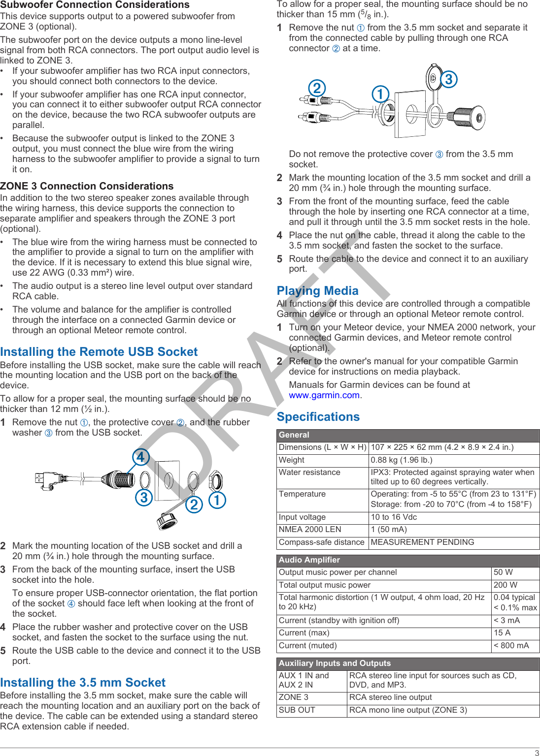 Subwoofer Connection ConsiderationsThis device supports output to a powered subwoofer from ZONE 3 (optional).The subwoofer port on the device outputs a mono line-level signal from both RCA connectors. The port output audio level is linked to ZONE 3.&bull; If your subwoofer amplifier has two RCA input connectors, you should connect both connectors to the device.&bull; If your subwoofer amplifier has one RCA input connector, you can connect it to either subwoofer output RCA connector on the device, because the two RCA subwoofer outputs are parallel.&bull; Because the subwoofer output is linked to the ZONE 3 output, you must connect the blue wire from the wiring harness to the subwoofer amplifier to provide a signal to turn it on.ZONE 3 Connection ConsiderationsIn addition to the two stereo speaker zones available through the wiring harness, this device supports the connection to separate amplifier and speakers through the ZONE 3 port (optional).&bull; The blue wire from the wiring harness must be connected to the amplifier to provide a signal to turn on the amplifier with the device. If it is necessary to extend this blue signal wire, use 22 AWG (0.33 mm&sup2;) wire.&bull; The audio output is a stereo line level output over standard RCA cable.&bull; The volume and balance for the amplifier is controlled through the interface on a connected Garmin device or through an optional Meteor remote control.Installing the Remote USB SocketBefore installing the USB socket, make sure the cable will reach the mounting location and the USB port on the back of the device.To allow for a proper seal, the mounting surface should be no thicker than 12 mm (&frac12; in.).1Remove the nut &Agrave;, the protective cover &Aacute;, and the rubber washer &Acirc; from the USB socket.2Mark the mounting location of the USB socket and drill a 20 mm (&frac34; in.) hole through the mounting surface.3From the back of the mounting surface, insert the USB socket into the hole.To ensure proper USB-connector orientation, the flat portion of the socket &Atilde; should face left when looking at the front of the socket.4Place the rubber washer and protective cover on the USB socket, and fasten the socket to the surface using the nut.5Route the USB cable to the device and connect it to the USB port.Installing the 3.5 mm SocketBefore installing the 3.5 mm socket, make sure the cable will reach the mounting location and an auxiliary port on the back of the device. The cable can be extended using a standard stereo RCA extension cable if needed.To allow for a proper seal, the mounting surface should be no thicker than 15 mm (5/8 in.).1Remove the nut &Agrave; from the 3.5 mm socket and separate it from the connected cable by pulling through one RCA connector &Aacute; at a time.Do not remove the protective cover &Acirc; from the 3.5 mm socket.2Mark the mounting location of the 3.5 mm socket and drill a 20 mm (&frac34; in.) hole through the mounting surface.3From the front of the mounting surface, feed the cable through the hole by inserting one RCA connector at a time, and pull it through until the 3.5 mm socket rests in the hole.4Place the nut on the cable, thread it along the cable to the 3.5 mm socket, and fasten the socket to the surface.5Route the cable to the device and connect it to an auxiliary port.Playing MediaAll functions of this device are controlled through a compatible Garmin device or through an optional Meteor remote control.1Turn on your Meteor device, your NMEA 2000 network, your connected Garmin devices, and Meteor remote control (optional).2Refer to the owner's manual for your compatible Garmin device for instructions on media playback.Manuals for Garmin devices can be found at www.garmin.com.SpecificationsGeneralDimensions (L &times; W &times; H) 107 &times; 225 &times; 62 mm (4.2 &times; 8.9 &times; 2.4 in.)Weight 0.88 kg (1.96 lb.)Water resistance IPX3: Protected against spraying water when tilted up to 60 degrees vertically.Temperature Operating: from -5 to 55&deg;C (from 23 to 131&deg;F)Storage: from -20 to 70&deg;C (from -4 to 158&deg;F)Input voltage 10 to 16 VdcNMEA 2000 LEN 1 (50 mA)Compass-safe distance MEASUREMENT PENDINGAudio AmplifierOutput music power per channel 50 WTotal output music power 200 WTotal harmonic distortion (1 W output, 4 ohm load, 20 Hz to 20 kHz)0.04 typical< 0.1% maxCurrent (standby with ignition off) < 3 mACurrent (max) 15 ACurrent (muted) < 800 mAAuxiliary Inputs and OutputsAUX 1 IN and AUX 2 INRCA stereo line input for sources such as CD, DVD, and MP3.ZONE 3 RCA stereo line outputSUB OUT RCA mono line output (ZONE 3)3DRAFT
