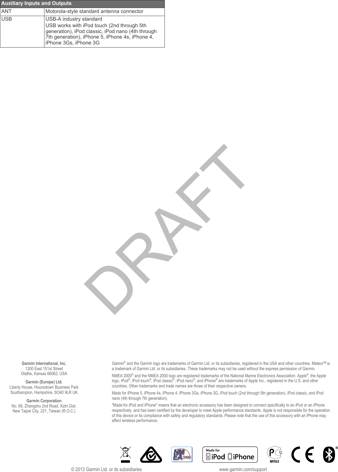 Auxiliary Inputs and OutputsANT Motorola-style standard antenna connectorUSB USB-A industry standardUSB works with iPod touch (2nd through 5th generation), iPod classic, iPod nano (4th through 7th generation), iPhone 5, iPhone 4s, iPhone 4, iPhone 3Gs, iPhone 3GGarmin International, Inc.1200 East 151st StreetOlathe, Kansas 66062, USAGarmin (Europe) Ltd.Liberty House, Hounsdown Business ParkSouthampton, Hampshire, SO40 9LR UKGarmin CorporationNo. 68, Zhangshu 2nd Road, Xizhi Dist.New Taipei City, 221, Taiwan (R.O.C.)Garmin&reg; and the Garmin logo are trademarks of Garmin Ltd. or its subsidiaries, registered in the USA and other countries. Meteor&trade; is a trademark of Garmin Ltd. or its subsidiaries. These trademarks may not be used without the express permission of Garmin.NMEA 2000&reg; and the NMEA 2000 logo are registered trademarks of the National Marine Electronics Association. Apple&reg;, the Apple logo, iPod&reg;, iPod touch&reg;, iPod classic&reg;, iPod nano&reg;, and iPhone&reg; are trademarks of Apple Inc., registered in the U.S. and other countries. Other trademarks and trade names are those of their respective owners.Made for iPhone 5, iPhone 4s, iPhone 4, iPhone 3Gs, iPhone 3G, iPod touch (2nd through 5th generation), iPod classic, and iPod nano (4th through 7th generation)."Made for iPod and iPhone" means that an electronic accessory has been designed to connect specifically to an iPod or an iPhone respectively, and has been certified by the developer to meet Apple performance standards. Apple is not responsible for the operation of this device or its compliance with safety and regulatory standards. Please note that the use of this accessory with an iPhone may affect wireless performance.&copy; 2013 Garmin Ltd. or its subsidiaries www.garmin.com/supportDRAFT