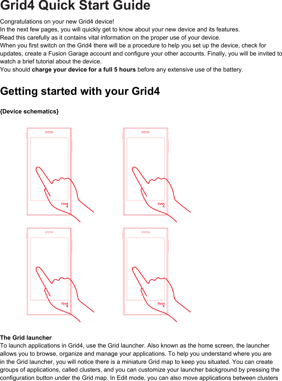 Grid4 Quick Start GuideCongratulations on your new Grid4 device! In the next few pages, you will quickly get to know about your new device and its features. Read this carefully as it contains vital information on the proper use of your device. When you first switch on the Grid4 there will be a procedure to help you set up the device, check for updates, create a Fusion Garage account and configure your other accounts. Finally, you will be invited to watch a brief tutorial about the device.You should charge your device for a full 5 hours before any extensive use of the battery.Getting started with your Grid4 {Device schematics}  The Grid launcher To launch applications in Grid4, use the Grid launcher. Also known as the home screen, the launcher allows you to browse, organize and manage your applications. To help you understand where you are in the Grid launcher, you will notice there is a miniature Grid map to keep you situated. You can create groups of applications, called clusters, and you can customize your launcher background by pressing the configuration button under the Grid map. In Edit mode, you can also move applications between clusters 