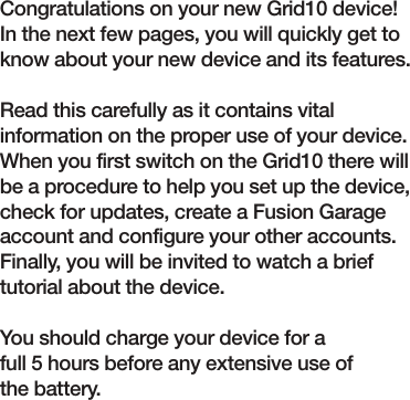 Quick Guide Congratulations on your new Grid10 device! In the next few pages, you will quickly get to know about your new device and its features.Read this carefully as it contains vital information on the proper use of your device. When you first switch on the Grid10 there will be a procedure to help you set up the device, check for updates, create a Fusion Garage account and configure your other accounts. Finally, you will be invited to watch a brief tutorial about the device.You should charge your device for a full 5 hours before any extensive use of the battery.
