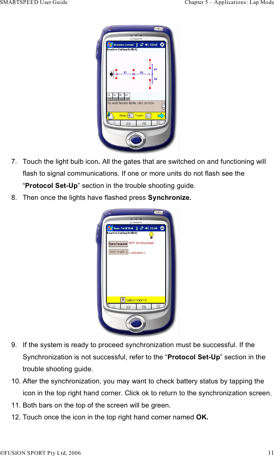 SMARTSPEED User Guide    Chapter 5 – Applications: Lap Mode !FUSION SPORT Pty Ltd, 2006    11  7.  Touch the light bulb icon. All the gates that are switched on and functioning will flash to signal communications. If one or more units do not flash see the “Protocol Set-Up” section in the trouble shooting guide.  8.  Then once the lights have flashed press Synchronize.  9.  If the system is ready to proceed synchronization must be successful. If the Synchronization is not successful, refer to the “Protocol Set-Up” section in the trouble shooting guide. 10. After the synchronization, you may want to check battery status by tapping the icon in the top right hand corner. Click ok to return to the synchronization screen.  11. Both bars on the top of the screen will be green. 12. Touch once the icon in the top right hand corner named OK. 