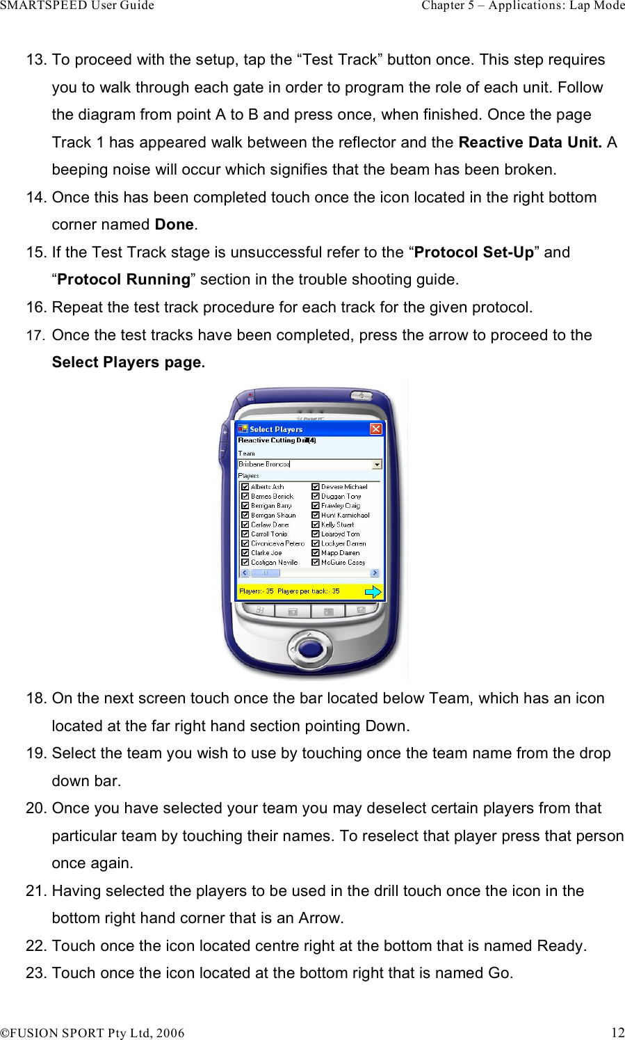 SMARTSPEED User Guide    Chapter 5 – Applications: Lap Mode !FUSION SPORT Pty Ltd, 2006    12 13. To proceed with the setup, tap the “Test Track” button once. This step requires you to walk through each gate in order to program the role of each unit. Follow the diagram from point A to B and press once, when finished. Once the page Track 1 has appeared walk between the reflector and the Reactive Data Unit. A beeping noise will occur which signifies that the beam has been broken. 14. Once this has been completed touch once the icon located in the right bottom corner named Done.   15. If the Test Track stage is unsuccessful refer to the “Protocol Set-Up” and “Protocol Running” section in the trouble shooting guide. 16. Repeat the test track procedure for each track for the given protocol.  17.  Once the test tracks have been completed, press the arrow to proceed to the Select Players page.  18. On the next screen touch once the bar located below Team, which has an icon located at the far right hand section pointing Down. 19. Select the team you wish to use by touching once the team name from the drop down bar. 20. Once you have selected your team you may deselect certain players from that particular team by touching their names. To reselect that player press that person once again. 21. Having selected the players to be used in the drill touch once the icon in the bottom right hand corner that is an Arrow. 22. Touch once the icon located centre right at the bottom that is named Ready. 23. Touch once the icon located at the bottom right that is named Go. 