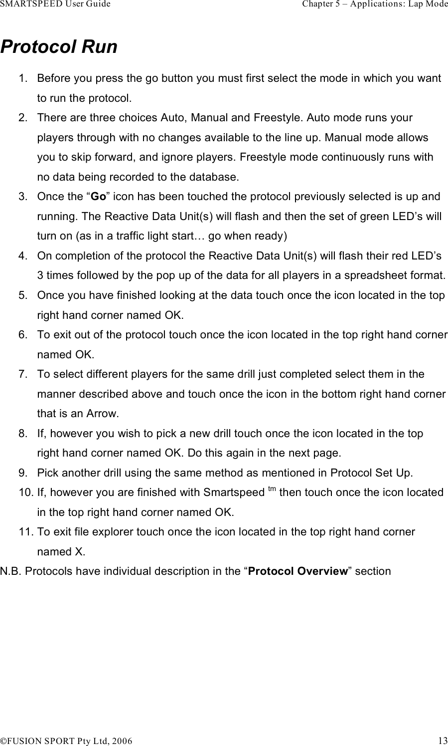 SMARTSPEED User Guide    Chapter 5 – Applications: Lap Mode !FUSION SPORT Pty Ltd, 2006    13 Protocol Run 1.  Before you press the go button you must first select the mode in which you want to run the protocol. 2.  There are three choices Auto, Manual and Freestyle. Auto mode runs your players through with no changes available to the line up. Manual mode allows you to skip forward, and ignore players. Freestyle mode continuously runs with no data being recorded to the database.   3.  Once the “Go” icon has been touched the protocol previously selected is up and running. The Reactive Data Unit(s) will flash and then the set of green LED’s will turn on (as in a traffic light start… go when ready) 4.  On completion of the protocol the Reactive Data Unit(s) will flash their red LED’s 3 times followed by the pop up of the data for all players in a spreadsheet format. 5.  Once you have finished looking at the data touch once the icon located in the top right hand corner named OK. 6.  To exit out of the protocol touch once the icon located in the top right hand corner named OK. 7.  To select different players for the same drill just completed select them in the manner described above and touch once the icon in the bottom right hand corner that is an Arrow. 8.  If, however you wish to pick a new drill touch once the icon located in the top right hand corner named OK. Do this again in the next page. 9.  Pick another drill using the same method as mentioned in Protocol Set Up.  10. If, however you are finished with Smartspeed tm then touch once the icon located in the top right hand corner named OK. 11. To exit file explorer touch once the icon located in the top right hand corner named X. N.B. Protocols have individual description in the “Protocol Overview” section   