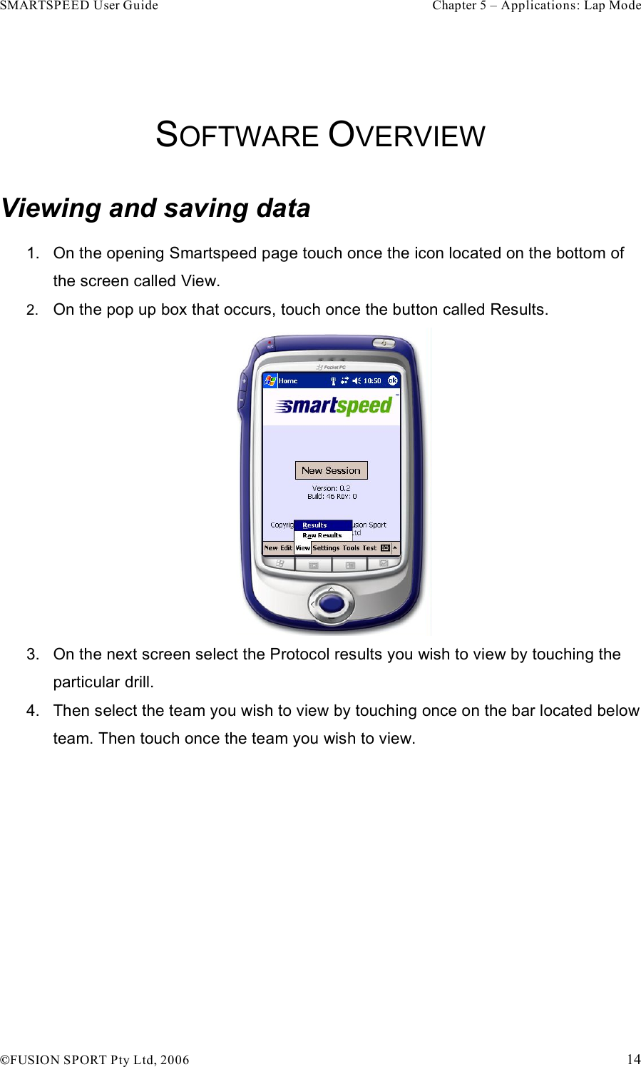 SMARTSPEED User Guide    Chapter 5 – Applications: Lap Mode !FUSION SPORT Pty Ltd, 2006    14  SOFTWARE OVERVIEW Viewing and saving data 1.  On the opening Smartspeed page touch once the icon located on the bottom of the screen called View.  2.  On the pop up box that occurs, touch once the button called Results.   3.  On the next screen select the Protocol results you wish to view by touching the particular drill. 4.  Then select the team you wish to view by touching once on the bar located below team. Then touch once the team you wish to view. 