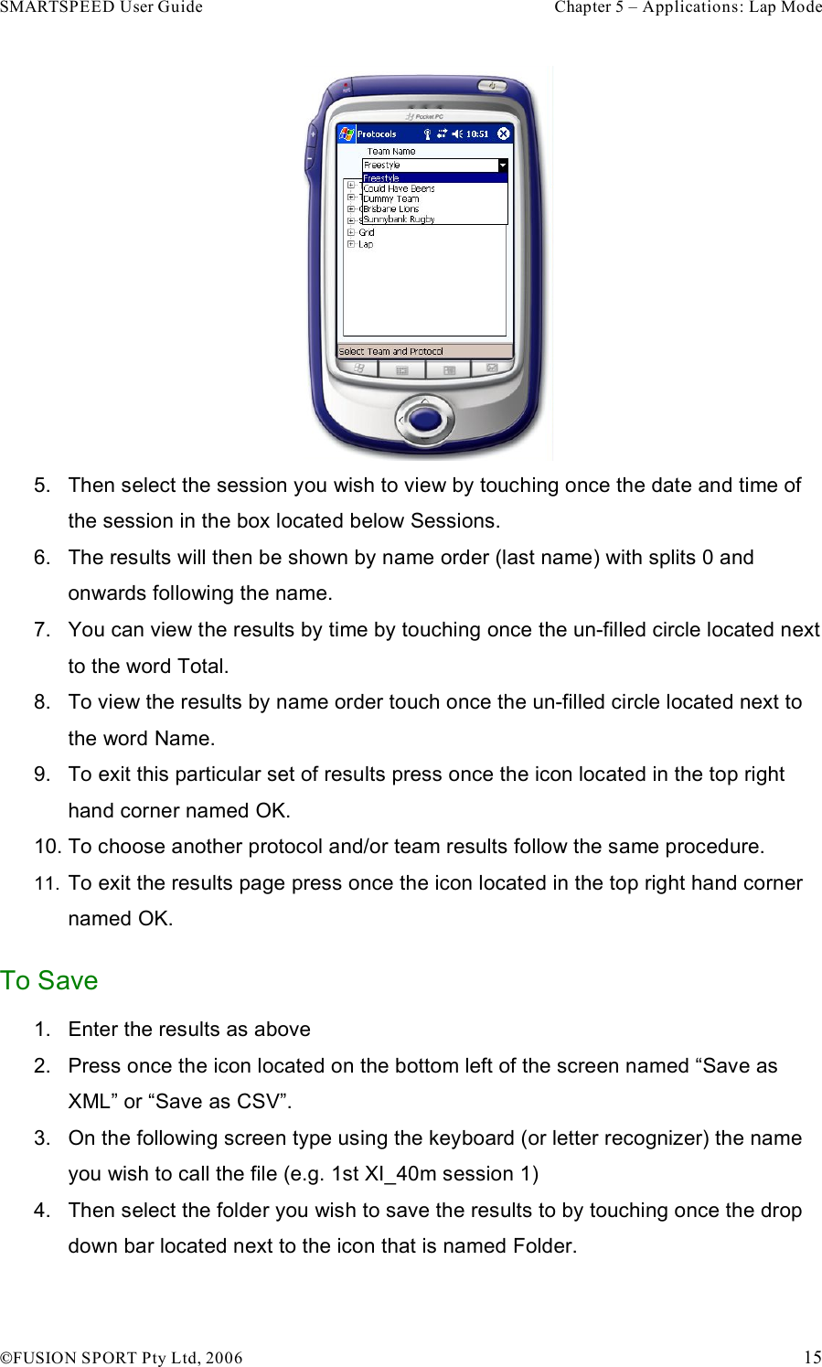 SMARTSPEED User Guide    Chapter 5 – Applications: Lap Mode !FUSION SPORT Pty Ltd, 2006    15  5.  Then select the session you wish to view by touching once the date and time of the session in the box located below Sessions. 6.  The results will then be shown by name order (last name) with splits 0 and onwards following the name.  7.  You can view the results by time by touching once the un-filled circle located next to the word Total. 8.  To view the results by name order touch once the un-filled circle located next to the word Name. 9.  To exit this particular set of results press once the icon located in the top right hand corner named OK. 10. To choose another protocol and/or team results follow the same procedure. 11.  To exit the results page press once the icon located in the top right hand corner named OK. To Save 1.  Enter the results as above  2.  Press once the icon located on the bottom left of the screen named “Save as XML” or “Save as CSV”.  3.  On the following screen type using the keyboard (or letter recognizer) the name you wish to call the file (e.g. 1st XI_40m session 1) 4.  Then select the folder you wish to save the results to by touching once the drop down bar located next to the icon that is named Folder. 