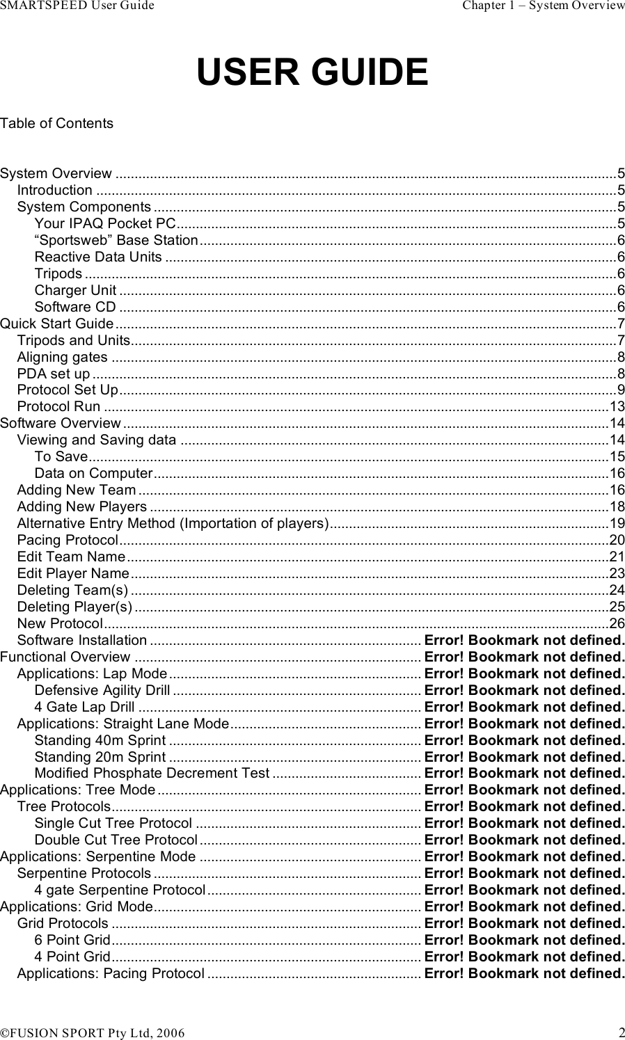 SMARTSPEED User Guide    Chapter 1 – System Overview !FUSION SPORT Pty Ltd, 2006    2 USER GUIDE Table of Contents  System Overview ...................................................................................................................................5 Introduction ........................................................................................................................................5 System Components .........................................................................................................................5 Your IPAQ Pocket PC...................................................................................................................5 “Sportsweb” Base Station.............................................................................................................6 Reactive Data Units ......................................................................................................................6 Tripods ...........................................................................................................................................6 Charger Unit ..................................................................................................................................6 Software CD ..................................................................................................................................6 Quick Start Guide...................................................................................................................................7 Tripods and Units...............................................................................................................................7 Aligning gates ....................................................................................................................................8 PDA set up .........................................................................................................................................8 Protocol Set Up..................................................................................................................................9 Protocol Run ....................................................................................................................................13 Software Overview ...............................................................................................................................14 Viewing and Saving data ................................................................................................................14 To Save........................................................................................................................................15 Data on Computer.......................................................................................................................16 Adding New Team ...........................................................................................................................16 Adding New Players ........................................................................................................................18 Alternative Entry Method (Importation of players).........................................................................19 Pacing Protocol................................................................................................................................20 Edit Team Name..............................................................................................................................21 Edit Player Name.............................................................................................................................23 Deleting Team(s) .............................................................................................................................24 Deleting Player(s) ............................................................................................................................25 New Protocol....................................................................................................................................26 Software Installation ....................................................................... Error! Bookmark not defined. Functional Overview ........................................................................... Error! Bookmark not defined. Applications: Lap Mode .................................................................. Error! Bookmark not defined. Defensive Agility Drill ................................................................. Error! Bookmark not defined. 4 Gate Lap Drill .......................................................................... Error! Bookmark not defined. Applications: Straight Lane Mode.................................................. Error! Bookmark not defined. Standing 40m Sprint .................................................................. Error! Bookmark not defined. Standing 20m Sprint .................................................................. Error! Bookmark not defined. Modified Phosphate Decrement Test ....................................... Error! Bookmark not defined. Applications: Tree Mode..................................................................... Error! Bookmark not defined. Tree Protocols................................................................................. Error! Bookmark not defined. Single Cut Tree Protocol ........................................................... Error! Bookmark not defined. Double Cut Tree Protocol .......................................................... Error! Bookmark not defined. Applications: Serpentine Mode .......................................................... Error! Bookmark not defined. Serpentine Protocols ...................................................................... Error! Bookmark not defined. 4 gate Serpentine Protocol........................................................ Error! Bookmark not defined. Applications: Grid Mode...................................................................... Error! Bookmark not defined. Grid Protocols ................................................................................. Error! Bookmark not defined. 6 Point Grid................................................................................. Error! Bookmark not defined. 4 Point Grid................................................................................. Error! Bookmark not defined. Applications: Pacing Protocol ........................................................ Error! Bookmark not defined. 