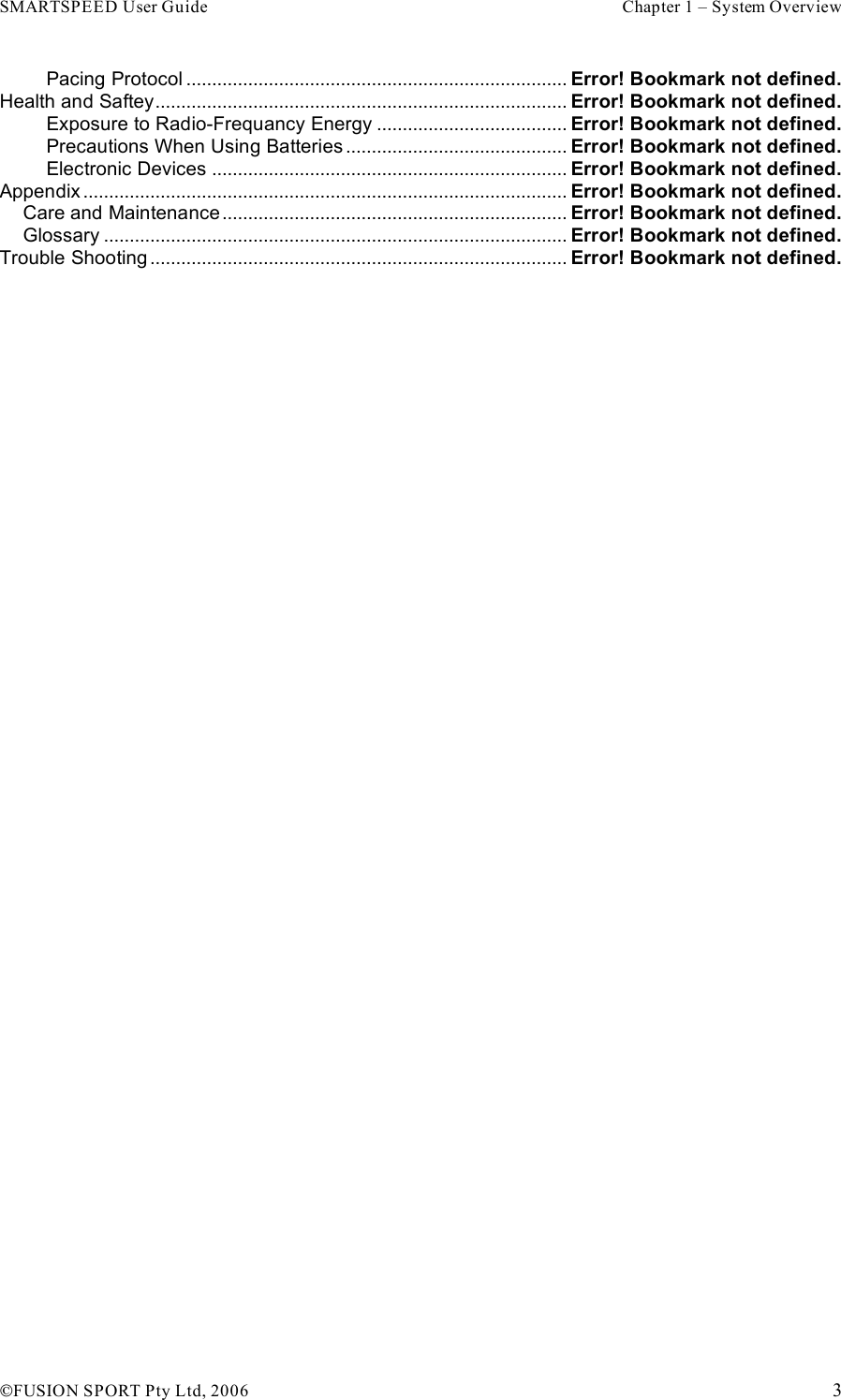 SMARTSPEED User Guide    Chapter 1 – System Overview !FUSION SPORT Pty Ltd, 2006    3 Pacing Protocol .......................................................................... Error! Bookmark not defined. Health and Saftey................................................................................ Error! Bookmark not defined. Exposure to Radio-Frequancy Energy ..................................... Error! Bookmark not defined. Precautions When Using Batteries ........................................... Error! Bookmark not defined. Electronic Devices ..................................................................... Error! Bookmark not defined. Appendix .............................................................................................. Error! Bookmark not defined. Care and Maintenance................................................................... Error! Bookmark not defined. Glossary .......................................................................................... Error! Bookmark not defined. Trouble Shooting ................................................................................. Error! Bookmark not defined.   