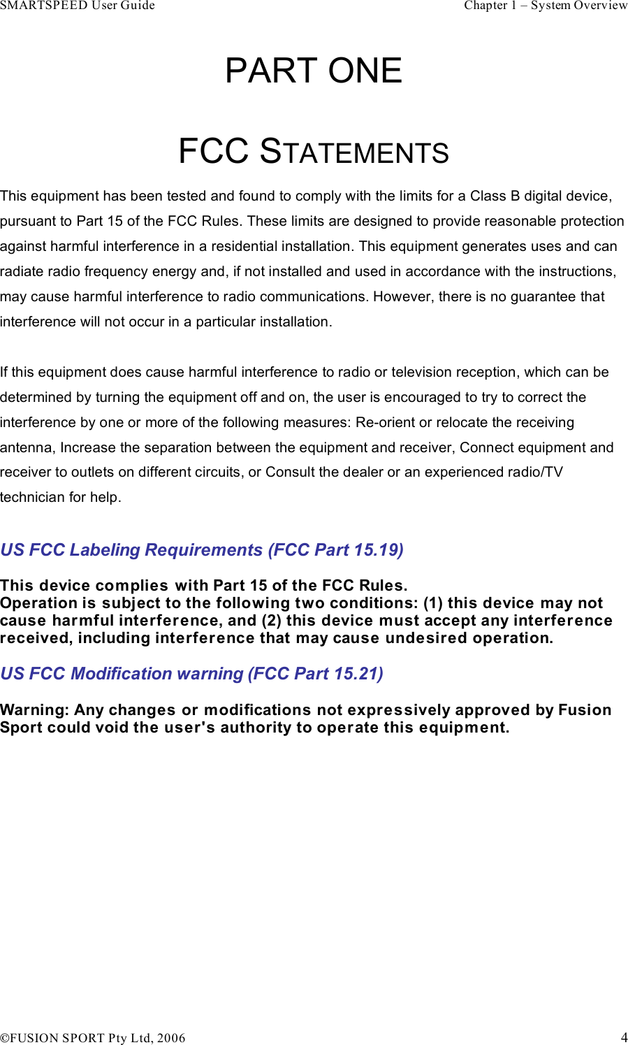 SMARTSPEED User Guide    Chapter 1 – System Overview !FUSION SPORT Pty Ltd, 2006    4 PART ONE  FCC STATEMENTS  This equipment has been tested and found to comply with the limits for a Class B digital device, pursuant to Part 15 of the FCC Rules. These limits are designed to provide reasonable protection against harmful interference in a residential installation. This equipment generates uses and can radiate radio frequency energy and, if not installed and used in accordance with the instructions, may cause harmful interference to radio communications. However, there is no guarantee that interference will not occur in a particular installation.  If this equipment does cause harmful interference to radio or television reception, which can be determined by turning the equipment off and on, the user is encouraged to try to correct the interference by one or more of the following measures: Re-orient or relocate the receiving antenna, Increase the separation between the equipment and receiver, Connect equipment and receiver to outlets on different circuits, or Consult the dealer or an experienced radio/TV technician for help.  US FCC Labeling Requirements (FCC Part 15.19)  This device complies with Part 15 of the FCC Rules. Operation is subject to the following two conditions: (1) this device may not cause harmful interfer ence, and (2) this device must accept any interference received, including interference that may cause undesired operation.  US FCC Modification warning (FCC Part 15.21)  Warning: Any changes or modifications not expressively approved by Fusion Sport could void the user&apos;s authority to operate this equipment.     