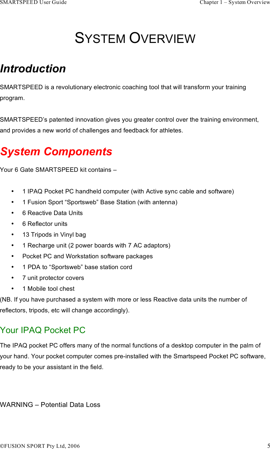 SMARTSPEED User Guide    Chapter 1 – System Overview !FUSION SPORT Pty Ltd, 2006    5  SYSTEM OVERVIEW Introduction SMARTSPEED is a revolutionary electronic coaching tool that will transform your training program.  SMARTSPEED’s patented innovation gives you greater control over the training environment, and provides a new world of challenges and feedback for athletes. System Components Your 6 Gate SMARTSPEED kit contains –   •  1 IPAQ Pocket PC handheld computer (with Active sync cable and software) •  1 Fusion Sport “Sportsweb” Base Station (with antenna) •  6 Reactive Data Units  •  6 Reflector units •  13 Tripods in Vinyl bag •  1 Recharge unit (2 power boards with 7 AC adaptors) •  Pocket PC and Workstation software packages •  1 PDA to “Sportsweb” base station cord •  7 unit protector covers •  1 Mobile tool chest (NB. If you have purchased a system with more or less Reactive data units the number of reflectors, tripods, etc will change accordingly).  Your IPAQ Pocket PC The IPAQ pocket PC offers many of the normal functions of a desktop computer in the palm of your hand. Your pocket computer comes pre-installed with the Smartspeed Pocket PC software, ready to be your assistant in the field.   WARNING – Potential Data Loss 