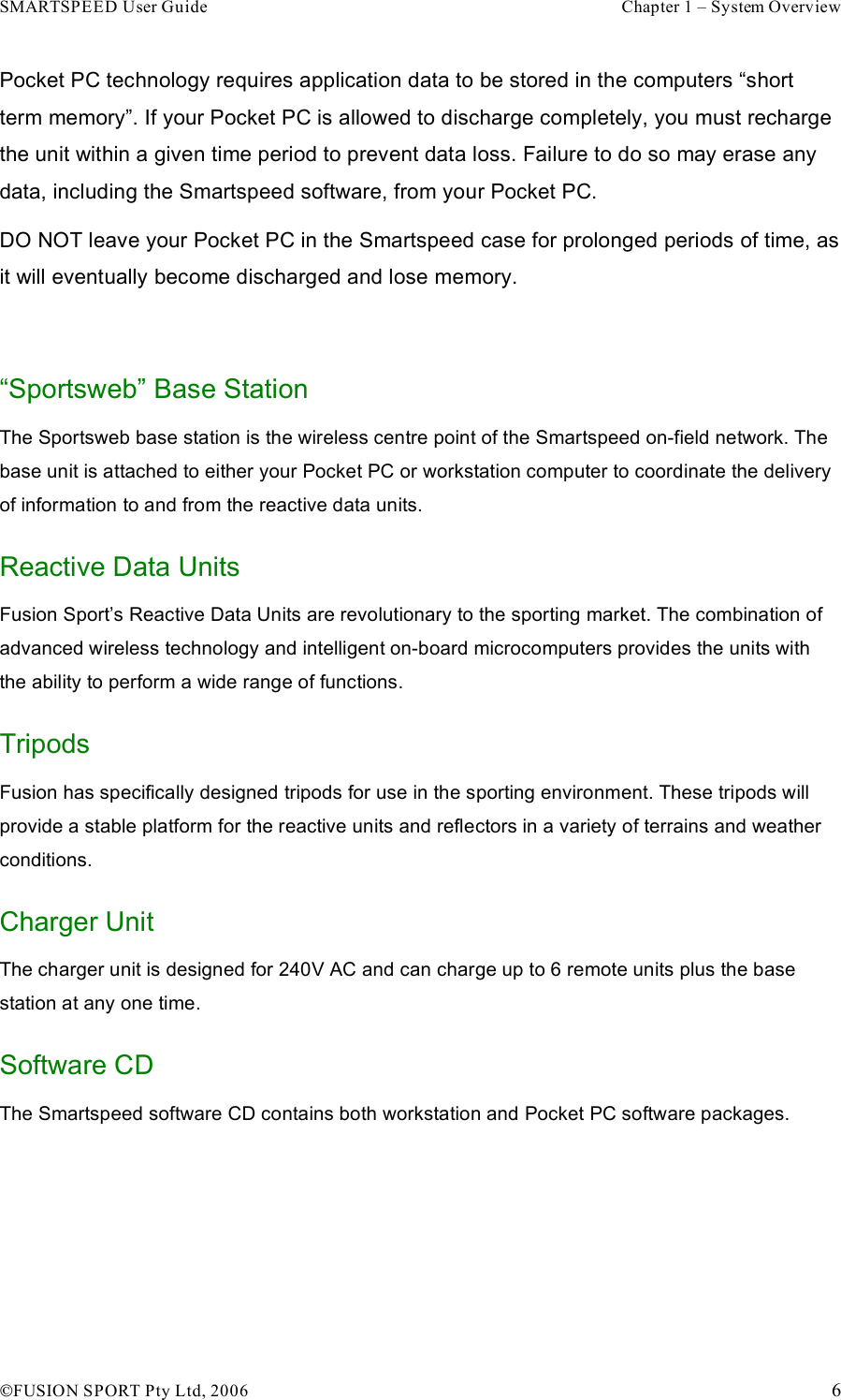 SMARTSPEED User Guide    Chapter 1 – System Overview !FUSION SPORT Pty Ltd, 2006    6 Pocket PC technology requires application data to be stored in the computers “short term memory”. If your Pocket PC is allowed to discharge completely, you must recharge the unit within a given time period to prevent data loss. Failure to do so may erase any data, including the Smartspeed software, from your Pocket PC. DO NOT leave your Pocket PC in the Smartspeed case for prolonged periods of time, as it will eventually become discharged and lose memory.   “Sportsweb” Base Station The Sportsweb base station is the wireless centre point of the Smartspeed on-field network. The base unit is attached to either your Pocket PC or workstation computer to coordinate the delivery of information to and from the reactive data units. Reactive Data Units Fusion Sport’s Reactive Data Units are revolutionary to the sporting market. The combination of advanced wireless technology and intelligent on-board microcomputers provides the units with the ability to perform a wide range of functions. Tripods Fusion has specifically designed tripods for use in the sporting environment. These tripods will provide a stable platform for the reactive units and reflectors in a variety of terrains and weather conditions. Charger Unit The charger unit is designed for 240V AC and can charge up to 6 remote units plus the base station at any one time. Software CD The Smartspeed software CD contains both workstation and Pocket PC software packages.     