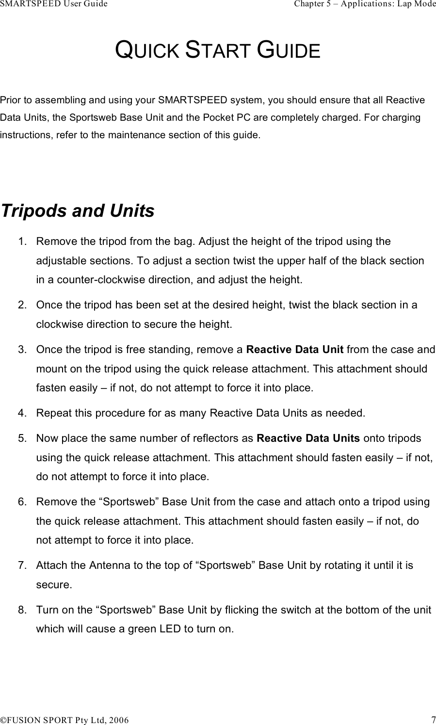SMARTSPEED User Guide    Chapter 5 – Applications: Lap Mode !FUSION SPORT Pty Ltd, 2006    7 QUICK START GUIDE  Prior to assembling and using your SMARTSPEED system, you should ensure that all Reactive Data Units, the Sportsweb Base Unit and the Pocket PC are completely charged. For charging instructions, refer to the maintenance section of this guide.   Tripods and Units 1.  Remove the tripod from the bag. Adjust the height of the tripod using the adjustable sections. To adjust a section twist the upper half of the black section in a counter-clockwise direction, and adjust the height.  2.  Once the tripod has been set at the desired height, twist the black section in a clockwise direction to secure the height.  3.  Once the tripod is free standing, remove a Reactive Data Unit from the case and mount on the tripod using the quick release attachment. This attachment should fasten easily – if not, do not attempt to force it into place. 4.  Repeat this procedure for as many Reactive Data Units as needed. 5.  Now place the same number of reflectors as Reactive Data Units onto tripods using the quick release attachment. This attachment should fasten easily – if not, do not attempt to force it into place. 6.  Remove the “Sportsweb” Base Unit from the case and attach onto a tripod using the quick release attachment. This attachment should fasten easily – if not, do not attempt to force it into place. 7.  Attach the Antenna to the top of “Sportsweb” Base Unit by rotating it until it is secure. 8.  Turn on the “Sportsweb” Base Unit by flicking the switch at the bottom of the unit which will cause a green LED to turn on.   