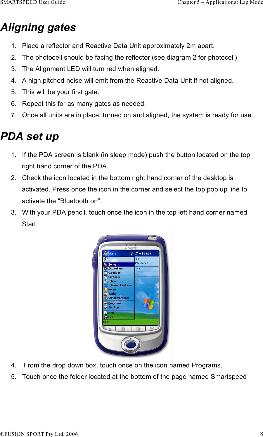 SMARTSPEED User Guide    Chapter 5 – Applications: Lap Mode !FUSION SPORT Pty Ltd, 2006    8 Aligning gates 1.  Place a reflector and Reactive Data Unit approximately 2m apart.  2.  The photocell should be facing the reflector (see diagram 2 for photocell) 3.  The Alignment LED will turn red when aligned.  4.  A high pitched noise will emit from the Reactive Data Unit if not aligned. 5.  This will be your first gate. 6.  Repeat this for as many gates as needed. 7.  Once all units are in place, turned on and aligned, the system is ready for use.  PDA set up 1.  If the PDA screen is blank (in sleep mode) push the button located on the top right hand corner of the PDA.  2.  Check the icon located in the bottom right hand corner of the desktop is activated. Press once the icon in the corner and select the top pop up line to activate the “Bluetooth on”. 3.  With your PDA pencil, touch once the icon in the top left hand corner named Start.  4.   From the drop down box, touch once on the icon named Programs. 5.  Touch once the folder located at the bottom of the page named Smartspeed  