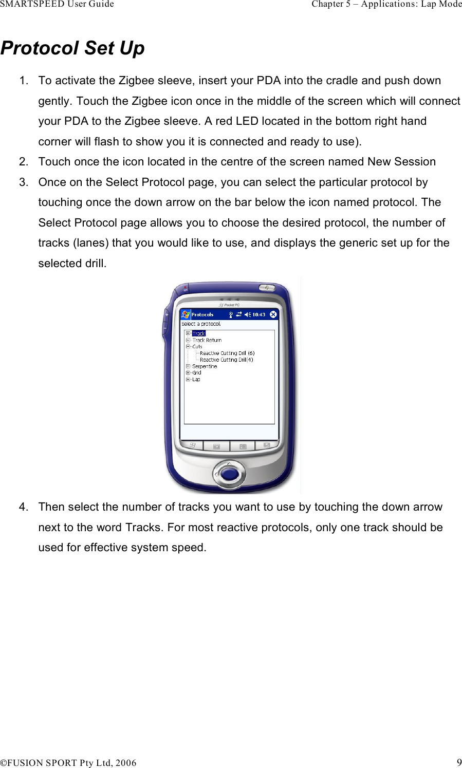 SMARTSPEED User Guide    Chapter 5 – Applications: Lap Mode !FUSION SPORT Pty Ltd, 2006    9 Protocol Set Up 1.  To activate the Zigbee sleeve, insert your PDA into the cradle and push down gently. Touch the Zigbee icon once in the middle of the screen which will connect your PDA to the Zigbee sleeve. A red LED located in the bottom right hand corner will flash to show you it is connected and ready to use).  2.  Touch once the icon located in the centre of the screen named New Session 3.  Once on the Select Protocol page, you can select the particular protocol by touching once the down arrow on the bar below the icon named protocol. The Select Protocol page allows you to choose the desired protocol, the number of tracks (lanes) that you would like to use, and displays the generic set up for the selected drill.  4.  Then select the number of tracks you want to use by touching the down arrow next to the word Tracks. For most reactive protocols, only one track should be used for effective system speed. 