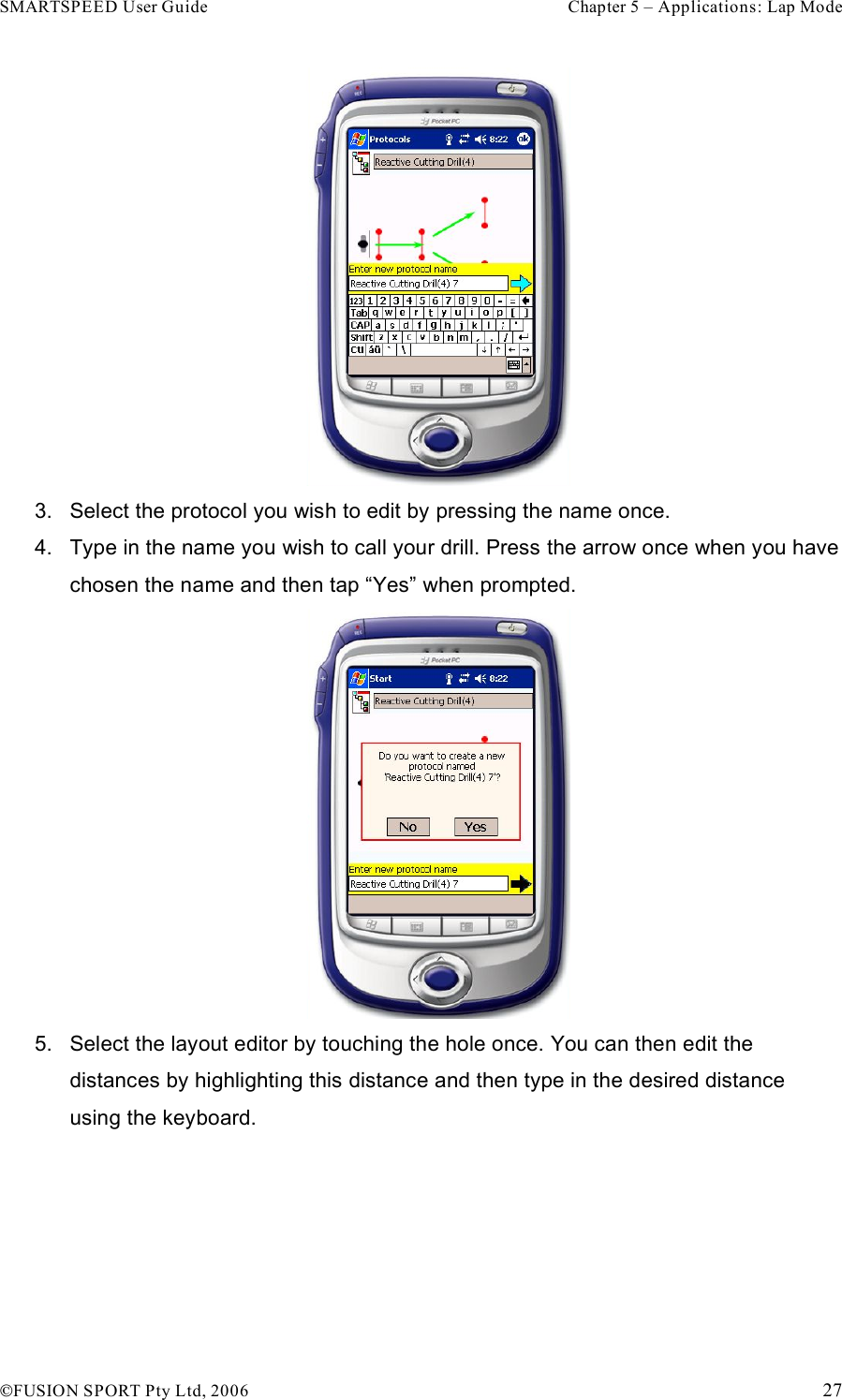 SMARTSPEED User Guide    Chapter 5 – Applications: Lap Mode !FUSION SPORT Pty Ltd, 2006    27  3.  Select the protocol you wish to edit by pressing the name once.  4.  Type in the name you wish to call your drill. Press the arrow once when you have chosen the name and then tap “Yes” when prompted.  5.  Select the layout editor by touching the hole once. You can then edit the distances by highlighting this distance and then type in the desired distance using the keyboard.  